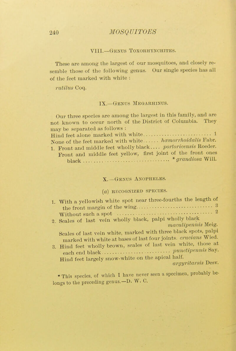 VIII.—©ENUS TOXOHHYNCHITES. These are among the largest of our mosquitoes, and closely re- semble those of the following genus. Our single species has all of the feet marked with white : rutilus Coq. IX.—Genus Megarhinus. Our three species are among the largest in this family, and are not known to occur north of the District of Columbia. They may be separated as follows : Hind feet alone marked with white 1 None of the feet marked with white hoemorrhoidalis Fabr. 1. Front and middle feet wholly black.... portoricensis Roeder. Front and middle feet yellow, first joint of the front ones black * grandiosa Will. X.—Genus Anopheles. (a) RECOGNIZED SPECIES. 1. With a yellowish white spot near three-fourths the length of the front margin of the wing 3 Without such a spot 2 2 Scales of last vein wholly black, palpi wholly black maculipennis Meig. Scales of last vein white, marked with three black spots, palpi marked with white at bases of last four joints, crucians Wied. 3 Hind feet wholly brown, scales of last vein white, those at each end black • • • pimctipennis Say. Hind feet largely snow-white on the apical half. argyritarsis Desv. * This species, of which I have never seen a specimen, probably be- longs to the preceding genus—D. W. C