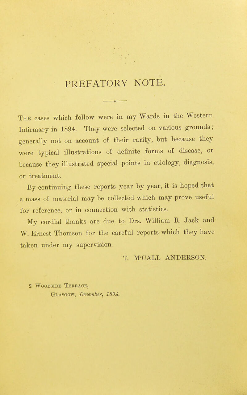 PREFATORY NOTE. The cases which follow were in ray Wards in the Western Infirmary in 1894. They were selected on various grounds; generally not on account of their rarity, but because they were typical illustrations of definite forms of disease, or because they illustrated special points in etiology, diagnosis, or treatment. By continuing these reports year by year, it is hoped that a mass of material may be collected which may prove useful for reference, or in connection with statistics. My cordial thanks are due to Drs. William R. Jack and W. Ernest Thomson for the careful reports which they have taken under my supervision. T. M'CALL ANDERSON. 2 WooDSiDE Terrace, GtLASGOW, December, 1894.