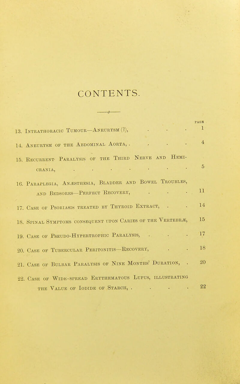 CONTENTS. PAQS 1 1.3. Intrathoracic Tumour—Aneurysm 14. Aneurysm of the Abdominal Aorta, . . • • ^ 15. Recurrent- Paralysis of the Third Nerve and Hemi- 5 crania, 16. Paraplegia, Anesthesia, Bladder and Bowel Troubles, AND Bedsores—Perfect Eecovery, . . .11 17. Case of Psoriasis treated by Thyroid Extract, . . 14 18. Spinal Symptoms consequent upon Caries of the Vertebra, 15 19. Case of Pseudo-Hypertrophic Paralysis, . . .17 20. Case of Tubercular Peritonitis—Eecovery, . . 18 21. Case of Bulbar Paralysis of Nine Months' Duration, . 22. Case of Wide-spread Erythematous Lupus, illustrating 20 the Value of Iodide of Starch, 22