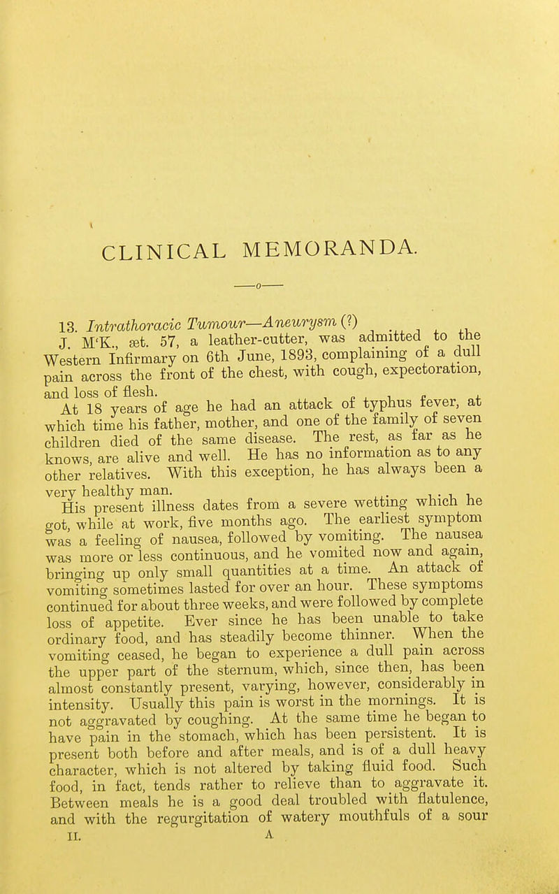13. Intrathoracic Tumour—Aneurysm (?) .^^ , ^ ,, J M'K set. 57, a leather-cutter, was admitted to tne Western Infirmary on 6th June, 1893, complaining of a dull pain across the front of the chest, with cough, expectoration, and loss of flesh. , n , i r i. At 18 years of age he had an attack of typhus fever, at which time his father, mother, and one of the family of seven children died of the same disease. The rest, as tar as he knows are alive and well. He has no information as to any other relatives. With this exception, he has always been a very healthy man. i • i u His present illness dates from a severe wetting which he got while at work, five months ago. The earliest symptom was a feeling of nausea, followed by vomiting. The nausea was more or less continuous, and he vomited now and again bringing up only small quantities at a time. An attack ot vomiting sometimes lasted for over an hour. These symptoms continued for about three weeks, and were followed by complete loss of appetite. Ever since he has been unable to take ordinary food, and has steadily become thinner. When the vomiting ceased, he began to experience a dull pain across the upper part of the sternum, which, since then, has been almost constantly present, varying, however, considerably in intensity. Usually this pain is worst in the mornings. It is not aggravated by coughing. At the same time he began to have pain in the stomach, which has been persistent. It is present both before and after meals, and is of a dull heavy character, which is not altered by taking fluid food. Such food, in fact, tends rather to relieve than to aggravate it. Between meals he is a good deal troubled with flatulence, and with the regurgitation of watery mouthfuls of a sour II. A