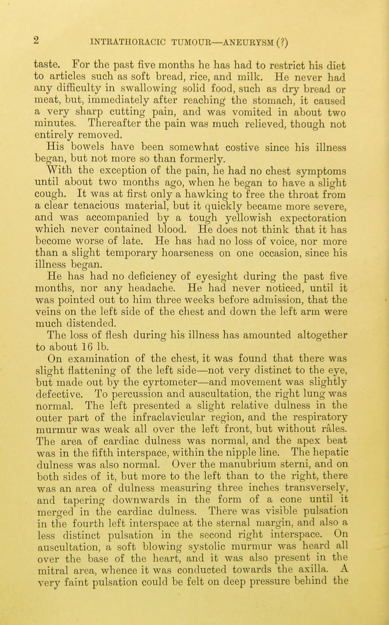taste. For the past five months he has had to restrict his diet to articles such as soft bread, rice, and milk. He never had any difficulty in swallowing solid food, such as dry bread or meat, but, immediately after reaching the stomach, it caused a very sharp cutting pain, and was vomited in about two minutes. Thereafter the pain was much relieved, though not entirely removed. His bowels have been somewhat costive since his illness began, but not more so than formerly. With the exception of the pain, he had no chest symptoms until about two months ago, when he began to have a slight cough. It was at first only a hawking to free the throat from a clear tenacious material, but it quickly became more severe, and was accompanied by a tough yellowish expectoration which never contained blood. He does not think that it has become worse of late. He has had no loss of voice, nor more than a slight temporary hoarseness on one occasion, since his illness began. He has had no deficiency of eyesight during the past five months, nor any headache. He had never noticed, until it was pointed out to him three weeks before admission, that the veins on the left side of the chest and down the left arm were much distended. The loss of flesh during his illness has amounted altogether to about 16 lb. On examination of the chest, it was found that there was slight flattening of the left side—not very distinct to the eye, but made out by the cyrtometer—and movement was slightly defective. To percussion and auscultation, the right lung was normal. The left presented a slight relative dulness in the outer part of the infraclavicular region, and the respiratory murmur was weak all over the left front, but without rales. The area of cardiac dulness was normal, and the apex beat was in the fifth interspace, within the nipple line. The hepatic dulness was also normal. Over the manubrium sterni, and on both sides of it, but more to the left than to the right, there was an area of dulness measuring three inches transversely, and tapering downwards in the form of a cone until it merged in the cardiac dulness. There was visible pulsation in the fourth left interspace at the sternal margin, and also a less distinct pulsation in the second right interspace. On auscultation, a soft blowing systolic murmur was heard all over the base of the heart, and it was also present in the mitral area, whence it was conducted towards the axilla. A very faint pulsation could be felt on deep pressure behind the