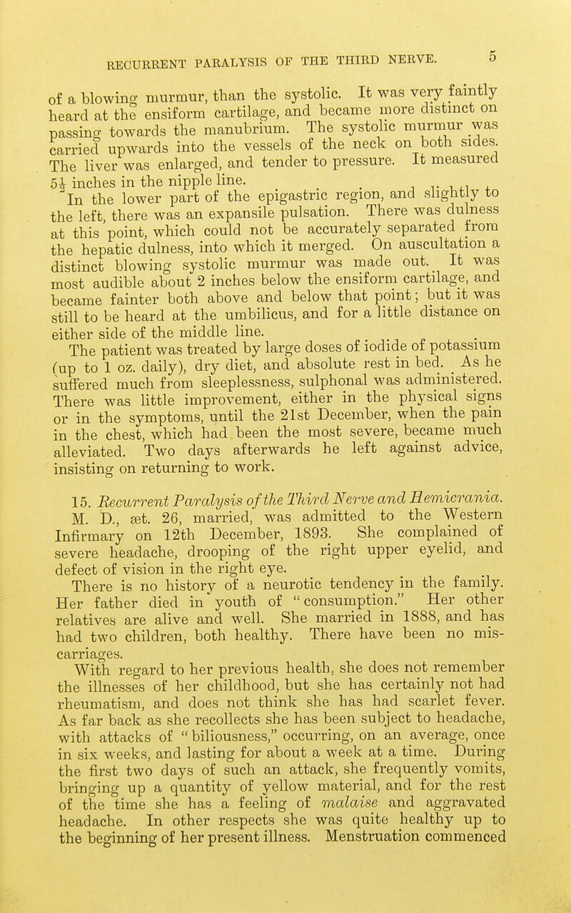 of a blowing murmur, than the systolic. It was very faintly heard at the ensiform cartilage, and became more distinct on passing towards the manubrium. The systolic murmur was carried upwards into the vessels of the neck on both sides The liver was enlarged, and tender to pressure. It measured 5* inches in the nipple line. _ ^In the lower part of the epigastric region, and slightly to the left, there was an expansile pulsation. There was dulness at this 'point, which could not be accurately separated from the hepatic dulness, into which it merged. On auscultation a distinct blowing systolic murmur was made out. It was most audible about 2 inches below the ensiform cartilage, and became fainter both above and below that point; but it was still to be heard at the umbilicus, and for a little distance on either side of the middle line. The patient was treated by large doses of iodide of potassium (up to 1 oz. daily), dry diet, and absolute rest in bed. _ As he suffered much from sleeplessness, sulphonal was administered. There was little improvement, either in the physical signs or in the symptoms, until the 21st December, when the pain in the chest, which had been the most severe, became much alleviated. Two days afterwards he left against advice, insisting on returning to work. 15. Recurrent Paralysis of the Third Nerve and Eemicrania. M. b., set. 26, married, was admitted to the Western Infirmary on 12th December, 1893. She complained of severe headache, drooping of the right upper eyelid, and defect of vision in the right eye. There is no history of a neurotic tendency in the family. Her father died in^o^t^^ of consumption. Her other relatives are alive and well. She married in 1888, and has had two children, both healthy. There have been no mis- carriages. With regard to her previous health, she does not remember the illnesses of her childhood, but she has certainly not had rheumatism, and does not think she has had scarlet fever. As far back as she recollects she has been subject to headache, with attacks of biliousness, occurring, on an average, once in six weeks, and lasting for about a week at a time. During the first two days of such an attack, she frequently vomits, bringing up a quantity of yellow material, and for the rest of the time she has a feeling of malaise and aggravated headache. In other respects she was quite healthy up to the beginning of her present illness. Menstruation commenced