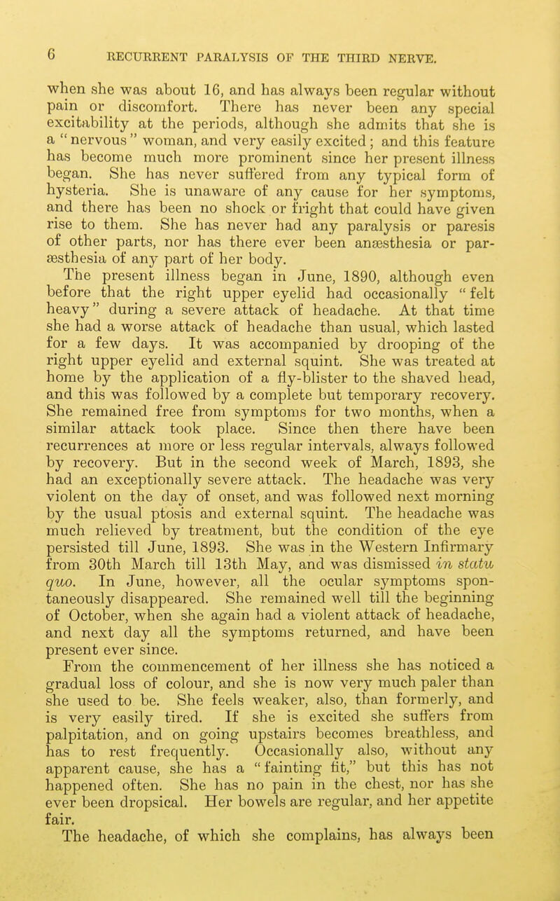 when she was about 16, and has always been regular without pain or discomfort. There has never been any special excitability at the periods, although she admits that she is a  nervous  woman, and very easily excited ; and this feature has become much more prominent since her present illness began. She has never suffered from any typical form of hysteria. She is unaware of any cause for her symptoms, and there has been no shock or fright that could have given rise to them. She has never had any paralysis or paresis of other parts, nor has there ever been ana3sthesia or par- aesthesia of any part of her body. The present illness began in June, 1890, although even before that the right upper eyelid had occasionally  felt heavy during a severe attack of headache. At that time she had a worse attack of headache than usual, which lasted for a few days. It was accompanied by drooping of the right upper eyelid and external squint. She was treated at home by the application of a fly-blister to the shaved head, and this was followed by a complete but temporary recovery. She remained free from symptoms for two months, when a similar attack took place. Since then there have been recurrences at more or less regular intervals, always followed by recovery. But in the second week of March, 1893, .she had an exceptionally severe attack. The headache was very violent on the day of onset, and was followed next morning by the usual ptosis and external squint. The headache was much relieved by treatment, but the condition of the eye persisted till June, 1893. She was in the Western Infirmary from 30th March till 13th May, and was dismissed in statu quo. In June, however, all the ocular symptoms spon- taneously disappeared. She remained well till the beginning of October, when she again had a violent attack of headache, and next day all the symptoms returned, and have been present ever since. From the commencement of her illness she has noticed a gradual loss of colour, and she is now very much paler than she used to be. She feels weaker, also, than formerly, and is very easily tired. If she is excited she suffers from palpitation, and on going upstairs becomes breathless, and has to rest frequently. Occasionally also, without any apparent cause, she has a  fainting tit, but this has not happened often. She has no pain in the chest, nor has she ever been dropsical. Her bowels are regular, and her appetite fair. The headache, of which she complains, has always been