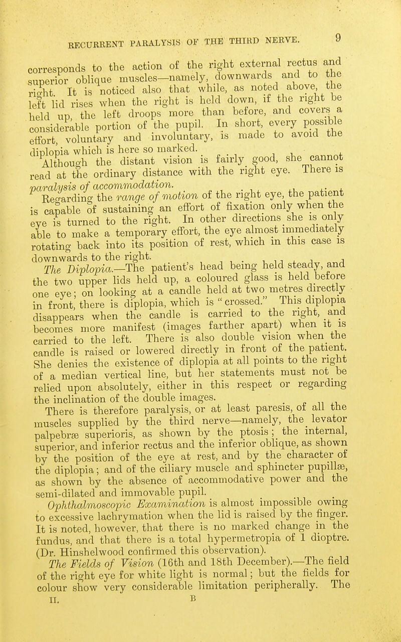 corresponds to the action of the right external rectus and superior oblique muscles-namely, downwards and to the rX It is noticed also that while, as noted above the [eft lid rises when the right is held down, if the right be held up the left droops more than before, and covers a considemble portion of the pupil. In short, every possible effort, voluntary and involuntary, is made to avoid the diplopia which is here so marked. Althouo-h the distant vision is fairly good, she cannot read at the ordinary distance with the right eye. There is varalvsis of accovimodation. Regarding the range of motion of the right eye the patient is camble oi sustaining an eflbrt of fixation only when the eve is turned to the right. In other directions _ she is on y able to make a temporary effort, the eye almost immediately rotating back into its position of rest, which m this case is downwards to the right. i 11 . j a The Diplopia.—The patient's head being held steady, and the two upper lids held up, a coloured glass is held before one eve: on looking at a candle held at two metres directly in front, there is diplopia, which is crossed. This diplopia disappears when the candle is carried to the right, and becomes more manifest (images farther apart) when it is carried to the left. There is also double vision when the candle is raised or lowered directly in front of the patient. She denies the existence of diplopia at all points to the right of a median vertical line, but her statements must not be relied upon absolutely, either in this respect or regarding the inclination of the double images. _ n m There is therefore paralysis, or at least paresis, ot ail the muscles supplied by the third nerve—namely, the_ levator palpebree superioris, as shown by the ptosis; the internal, superior, and inferior rectus and the inferior oblique, as shown by the position of the eye at rest, and by the character of the diplopia; and of the ciliary muscle and sphincter pupillae, as shown by the absence of accommodative power and the semi-dilated and immovable pupil. Ojjhthalmoscopic Examination is almost impossible owing to excessive lachrymation when the lid is raised by the finger. It is noted, however, that there is no marked change in the fundus, and that there is a total hypermetropia of 1 dioptre. (Dr. Hinshelwood confirmed this observation). The Fields of Vision (16th and 18th December).—The field of the right eye for white light is normal; but the fields for colour show very considerable limitation peripherally. The
