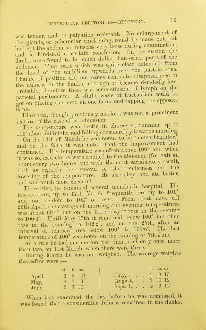 was tender, and on palpation resistant. No enlargement of the glands, or tubercular thickening, could be made out but he kept the abdominal muscles very tense during examination and so hindered a certain conclusion. On percussion the flanks were found to be much duller than ot^^^r parts of the abdomen. That part which was quite clear extended from the level of the umbilicus upwards over the gastric area Change of position did not cause complete disappearance ot the dulness in the flanks, although it became decidedly less. Probably, therefore, there was some efiusion ot lymph on tiie parietal peritoneum. A slight wave of fluctuation could he got on placing the hand on one flank and tapping the opposite ^^Diarrhoea, though previously marked, was not a prominent feature of the case after admission. _ The temperature was hectic in character, running up to 103° about midnight, and falling considerably towards morning. On the 13th of March he was noted to be  much brighter and on the 25th it was noted that the improvement had continued. His temperature was often above 100 and when it was so, iced cloths were applied to the abdomen (tor halt an hour) every two hours, and with the most satisfactory result, both as regards the removal of the tenderness and the lowering of the temperature. He also slept and ate better, and was much more cheerful. , . i_ -x i rn. Thereafter, he remained several months m hospital, ine temperature, up to 17th March, frequently ran up to 101, and not seldom to 102° or over. From that date till 25th April, the average of morning and evening temperatures was about 99-4°, but on the latter day it rose m the evening to 100-6°. Until May 17th it remained below 100°, but then rose in the evening to 102-2°, and on the 25th, after an interval of temperatures below 100°, to 101-6°. The last temperature of 100° was noted on the evening of 5th June. As a rule he had one motion per diem, and only once more than two, on 31st March, when there were three. During March he was not weighed. The average weights thereafter were:— st. lb. oz. April, ..2 8 2^ May, . . 2 7 13 June, . . 2 7 10 st. lb. oz. July, ... 2 8 13 August, . . 2 10 12 Sept. 1, . . 2 9 12 When last examined, the day before he was dismissed, it was found that a considerable dulness remained in the flanks,