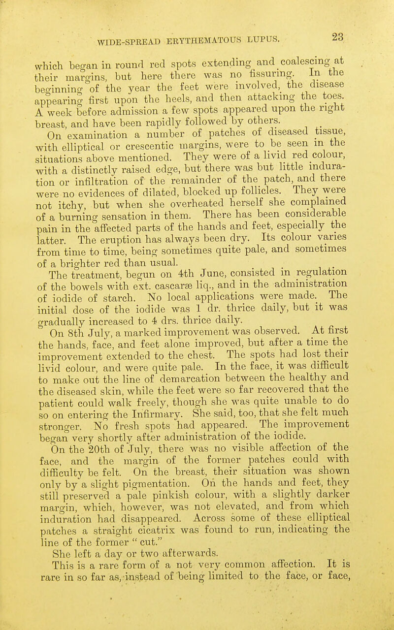 which began in round red spots extending and coalescing at their maro-ins, but here there was no fissuring. in the beo-inning of the year the feet were involved, the disease appearing first upon the heels, and then attacking the toes A week before admission a few spots appeared upon the right breast, and have been rapidly followed by others. On examination a number of patches of diseased tissue, with elliptical or crescentic margins, were to be seen in the situations above mentioned. They were of a livid red colour, with a distinctly raised edge, but there was but little indura- tion or infiltration of the remainder of the patch, and there were no evidences of dilated, blocked up follicles. They were not itchy, but when she overheated herself she complained of a burning sensation in them. There has been considerable pain in the affected parts of the hands and feet, especially the latter. The eruption has always been dry. Its colour varies from time to time, being sometimes quite pale, and sometimes of a brighter red than usual. The treatment, begun on 4th June, consisted in regulation of the bowels with ext. cascar^ liq., and in the administration of iodide of starch. No local applications were made._ The initial dose of the iodide was 1 dr. thrice daily, but it was gradually increased to 4 drs. thrice daily. On 8th July, a marked improvement was observed. At first the hands, face, and feet alone improved, but after a time the improvement extended to the chest. The spots had lost their livid colour, and were quite pale. In the face, it was difficult to make out the line of demarcation between the healthy and the diseased skin, while the feet were so far recovered that the patient could walk freely, though she was quite unable to do so on entering the Infirmary. She said, too, that she felt much stronger. No fresh spots had appeared. The improvement began very shortly after administration of the iodide. On the 20th of July, there was no visible affection of the face, and the margin of the former patches could with difficulty be felt. On the breast, their situation was shown only by a slight pigmentation. Oh the hands and feet, they still preserved a pale pinkish colour, with a slightly darker margin, which, however, was not elevated, and from which induration had disappeared. Across some of these elliptical patches a straight cicatrix was found to run, indicating the line of the former  cut. She left a day or two afterwards. This is a rare form of a not very common affection. It is rare in so far as, instead of being limited to the face, or face,