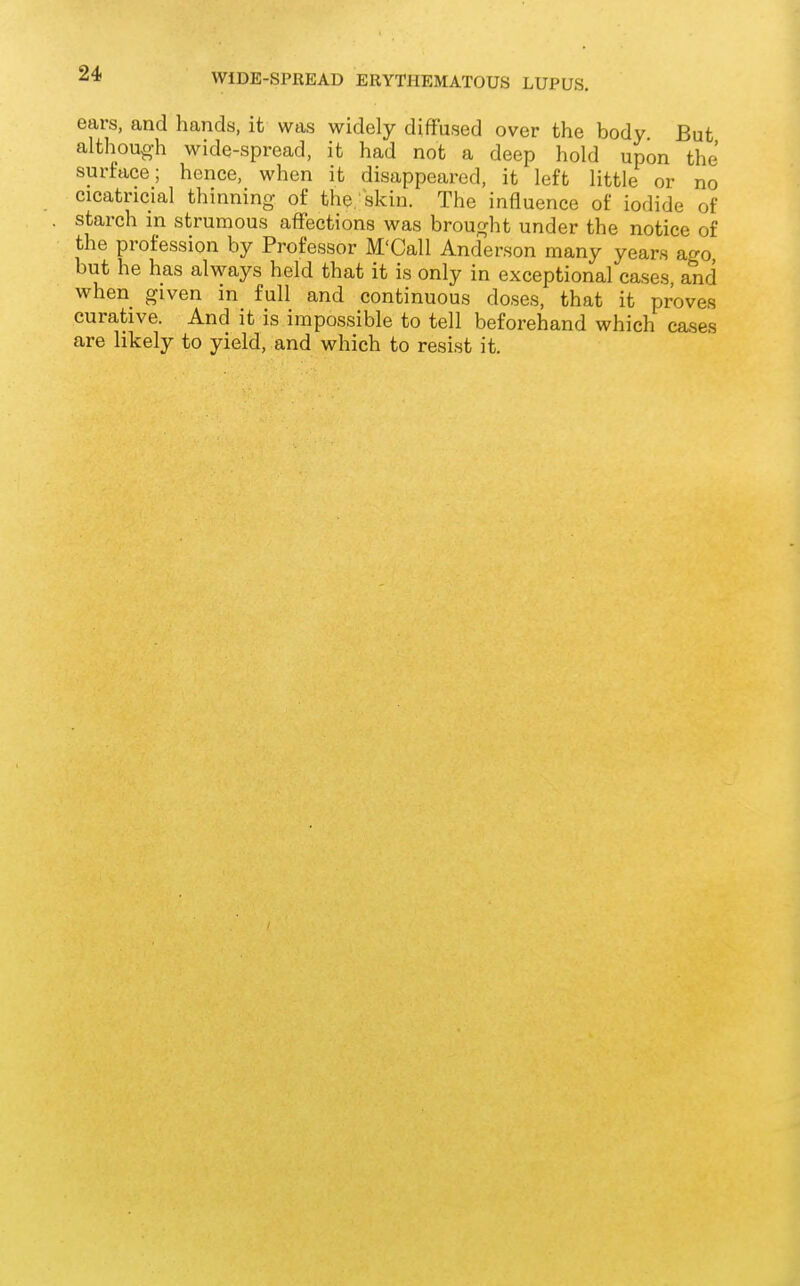 ears, and hands, it was widely diffused over the body But although wide-spread, it had not a deep hold upon the surface; hence, when it disappeared, it left little or no cicatricial thinning- of the skin. The influence of iodide of starch in strumous affections was brought under the notice of the profession by Professor M'Call Anderson many years ago but he has always held that it is only in exceptional cases, and when given in full and continuous doses, that it proves curative. And it is impossible to tell beforehand which cases are likely to yield, and which to resist it.