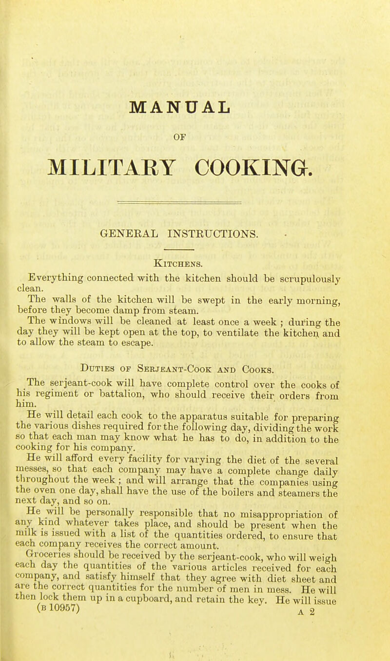 MANUAL or MILITARY COOKING. GENEEAL INSTEUCTIONS. Kitchens. Everything connected with the kitchen should be scrupulously clean. The walls of the kitchen will be swept in the early morning, before they become damp from steam. The windows will be cleaned at least once a week ; during the day they will be kept open at the top, to ventilate the kitchen, and to allow the steam to escape. Duties of Serjeant-Cook and Cooks. The serjeant-cook will have complete control over the cooks of his regiment or battalion, who should receive their orders from him. He will detail each cook to the apparatus suitable for preparing the various dishes required for the following day, dividing the work so that each man may know what he has to do, in addition to the cooking for his company. He will afford every facility for varying the diet of the several messes, so that each company may have a complete change daily throughout the week ; and will arrange that the companies using the oven one day, shall have the use of the boilers and steamers the next day, and so on. He will be personally responsible that no misappropriation of any kind whatever takes place, and should be present when the milk IS issued with a list of the quantities ordered, to ensure that each company receives the correct amount. Groceries should be received by the serjeant-cook, who will weigh each day the quantities of the various articles received for each company, and satisfy himself that they agree with diet sheet and are the correct quantities for the number of men in mess. He will then lock them up in a cupboard, and retain the key. He will issue (b 10957) ^ 2