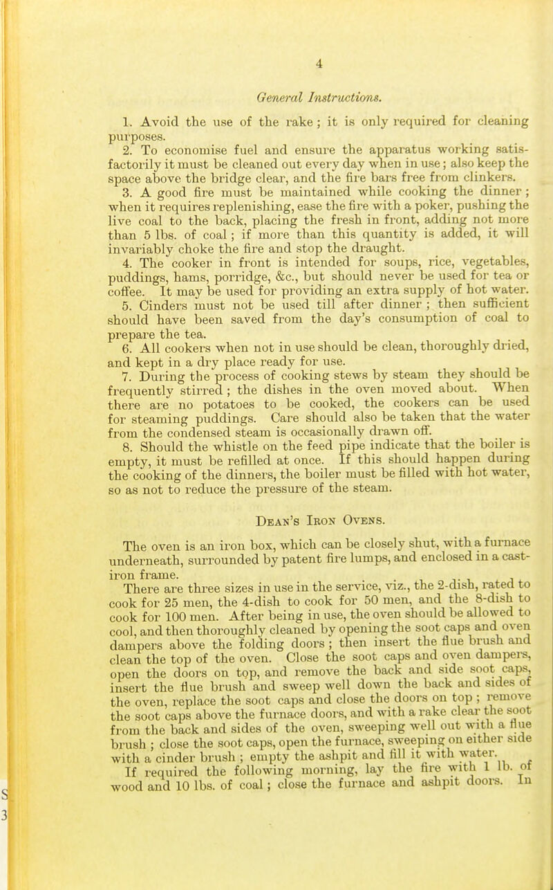 General Instructions. 1. Avoid the use of the rake; it is only required for cleaning purposes. 2. To economise fuel and ensure the apparatus working satis- factorily it must be cleaned out every day when in use; also keep the space above the bridge clear, and the fire bars free from clinkers. 3. A good fire must be maintained while cooking the dinner; when it requires replenishing, ease the fire with a poker, pushing the live coal to the back, placing the fresh in front, adding not more than 5 lbs. of coal; if more than this quantity is added, it will invariably choke the fire and stop the draught. 4. The cooker in front is intended for soups, rice, vegetables, puddings, hams, porridge, &c., but should never be used for tea or coffee. It may be used for providing an extra supply of hot water. 5. Cinders must not be used till after dinner ; then suflficient should have been saved from the day's consumption of coal to prepare the tea. 6. All cookers when not in use should be clean, thoroughly dried, and kept in a dry place ready for use. 7. During the process of cooking stews by steam they should be frequently stirred ; the dishes in the oven moved about. When there are^ no potatoes to be cooked, the cookers can be used for steaming puddings. Care should also be taken that the water from the condensed steam is occasionally di'awn ofi. 8. Should the whistle on the feed pipe indicate that the boiler is empty, it must be refilled at once. If this should happen during the cooking of the dinners, the boiler must be filled with hot water, so as not to reduce the pressure of the steam. Dean's Iron Ovens. The oven is an iron box, which can be closely shut, with a furnace underneath, surrounded by patent fire lumps, and enclosed in a cast- iron frame. There are three sizes in use in the service, viz., the 2-dish, rated to cook for 25 men, the 4-dish to cook for 50 men, and the 8-dish to cook for 100 men. After being in use, the oven should be allowed to cool, and then thoroughly cleaned by opening the soot caps and oven dampers above the folding doors ; then insert the flue brush and clean the top of the oven. Close the soot caps and oven dampei-s, open the doors on top, and remove the back and side soot caps, insert the flue brush and sweep well down the back and sides of the oven, replace the soot caps and close the doors on top ; remove the soot caps above the furnace doors, and with a rake clear the soot from the back and sides of the oven, sweeping well out with a flue brush ; close the soot caps, open the furnace, sweeping on either side with a cinder brush ; empty the ashpit and fill it with water. If required the following morning, lay the fire with 1 lb. ot ■wood and 10 lbs. of coal; close the furnace and ashpit doors. In