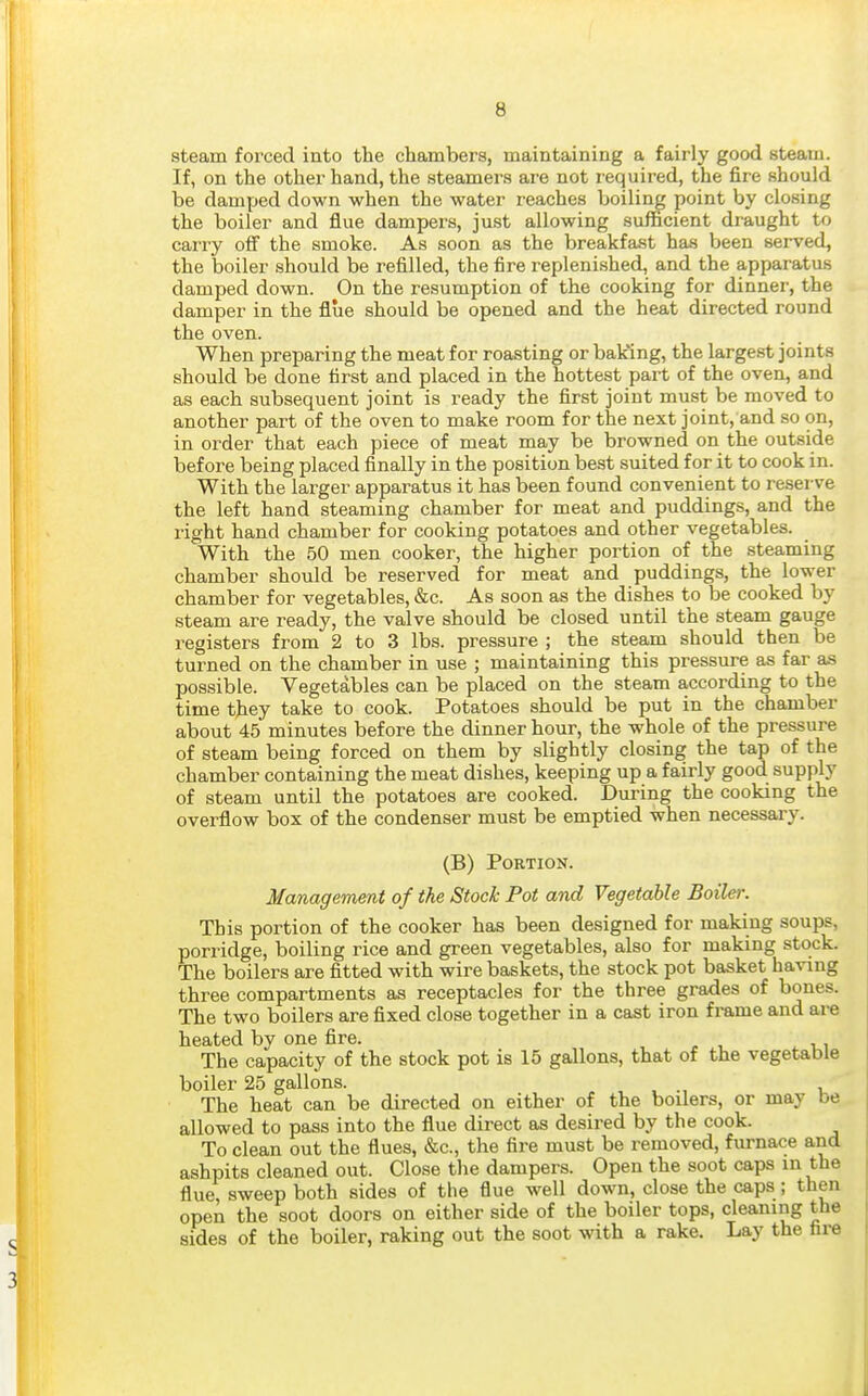 steam forced into the chambers, maintaining a fairly good steam. If, on the other hand, the steamers are not I'equired, the fire should be damped down when the water reaches boiling point by closing the boiler and flue dampers, just allowing sufficient draught to carry oif the smoke. As soon as the breakfast has been served, the boiler should be refilled, the fire replenished, and the apparatus damped down. On the resumption of the cooking for dinner, the damper in the flue should be opened and the heat directed round the oven. When preparing the meat for roasting or baking, the largest joints should be done first and placed in the hottest part of the oven, and as each subsequent joint is ready the first joint must be moved to another part of the oven to make room for the next joint, and so on, in order that each piece of meat may be browned on the outside before being placed finally in the position best suited for it to cook in. With the lat^ger apparatus it has been found convenient to reserve the left hand steaming chamber for meat and puddings, and the right hand chamber for cooking potatoes and other vegetables. With the 50 men cooker, the higher portion of the steaming chamber should be reserved for meat and puddings, the lower chamber for vegetables, &c. As soon as the dishes to be cooked by steam are ready, the valve should be closed until the steam gauge registers from 2 to 3 lbs. pressure ; the steam should then be turned on the chamber in use ; maintaining this pressure as far as possible. Vegetables can be placed on the steam according to the time they take to cook. Potatoes should be put in the chamber about 45 minutes before the dinner hour, the whole of the pressure of steam being forced on them by slightly closing the tap of the chamber containing the meat dishes, keeping up a fairly good supply of steam until the potatoes are cooked. During the cooking the overflow box of the condenser must be emptied when necessary. (B) Portion. Management of the Stock Pot and Vegetable Boiler. This portion of the cooker has been designed for making soups, porridge, boiling rice and green vegetables, also for making stock. The boilers are fitted with wire baskets, the stock pot basket having three compartments as receptacles for the three grades of bones. The two boilers are fixed close together in a cast iron frame and are heated by one fire. The capacity of the stock pot is 15 gallons, that of the vegetable boiler 25 gallons. , , v The heat can be directed on either of the boilers, or may be allowed to pass into the flue direct as desired by the cook. To clean out the flues, «&c., the fire must be removed, furnace and ashpits cleaned out. Close the dampers. Open the soot caps in the flue, sweep both sides of the flue well down, close the caps ; then open the soot doors on either side of the boiler tops, cleaning the sides of the boiler, raking out the soot with a rake. Lay the hre