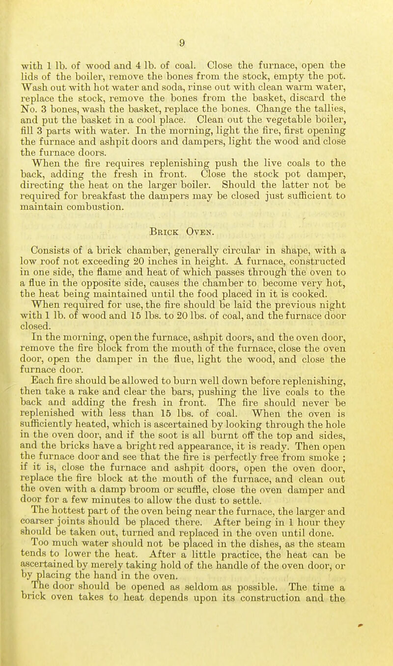 with 1 lb. of wood and 4 lb. of coal. Close the furnace, open the lids of the boiler, remove the bones from the stock, empty the pot. Wash out with hot water and soda, rinse out with clean warm water, replace the stock, remove the bones from the basket, discard the No. 3 bones, wash the basket, replace the bones. Change the tallies, and put the basket in a cool place. Clean out the vegetable boiler, fiU 3 parts with water. In the morning, light the fire, first opening the furnace and ashpit doors and dampers, light the wood and close the furnace doors. When the fire requires replenishing push the live coals to the back, adding the fresh in front. Close the stock pot damper, directing the heat on the larger boiler. Should the latter not be required for breakfast the dampers may be closed just sufficient to maintain combustion. Brick Oven. Consists of a brick chamber, generally circular in shape, with a low roof not exceeding 20 inches in height. A furnace, constructed in one side, the flame and heat of which passes through the oven to a flue in the opposite side, causes the chamber to become very hot, the heat being maintained until the food placed in it is cooked. When required for use, the fire should be laid the previous night with 1 lb. of wood and 15 lbs. to 20 lbs. of coal, and the furnace door closed. In the morning, open the furnace, ashpit doors, and the oven door, remove the fire block from the mouth of the furnace, close the oven door, open the damper in the flue, light the wood, and close the furnace door. Each fire should be allowed to burn well down before replenishing, then take a rake and clear the bars, pushing the live coals to the back and adding the fresh in front. The fire should never be replenished with less than 15 lbs. of coal. When the oven is sufiiciently heated, which is ascertained by looking through the hole in the oven dooi', and if the soot is all burnt off the top and sides, and the bricks have a bright red appearance, it is ready. Then open the furnace door and see that the fire is perfectly free from smoke ; if it is, close the furnace and ashpit doors, open the oven door, replace the fire block at the mouth of the furnace, and clean out the oven with a damp broom or scuffle, close the oven damper and door for a few minutes to allow the dust to settle. The hottest part of the oven being near the furnace, the larger and coarser joints should be placed there. After being in 1 hour they should be taken out, turned and replaced in the oven until done. Too much water should not be placed in the dishes, as the steam tends to lower the heat. After a little practice, the heat can be ascertained by merely taking hold of the handle of the oven door, or by placing the hand in the oven. The door should be opened as seldom as possible. The time a brick oven takes to heat depends upon its construction and the