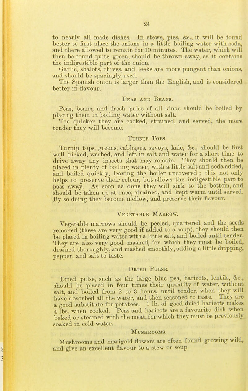 to nearly all made dishes. In stews, pies, &c., it will be found better to first place the onions in a little boiling water with soda, and there allowed to remain for 10 minutes. The water, which will then be found quite green, should be thrown away, as it contains the indigestible part of the onion. Garlic, shalots, chives, and leeks are more pungent than onions, and should be sparingly used. The Spanish onion is larger than the English, and is considered better in flavour. Peas and Beans. Peas, beans, and fresh pulse of all kinds should be boiled by placing them in boiling water without salt. The quicker they are cooked, strained, and served, the more tender they will become. Turnip Tops. Turnip tops, greens, cabbages, savoys, kale, &c., should be first well picked, washed, and left in salt and water for a short time to drive away any insects that may remain. They should then be placed in plenty of boiling water, with a little salt and soda added, and boiled quickly, leaving the boiler vmcovered ; this not only helps to preserve their colour, but allows the indigestible part to pass away. As soon as done they will sink to the bottom, and should be taken up at once, strained, and kept warm until served. By so doing they become mellow, and preserve their flavoxtr. Vegetable Marrow. Vegetable marrows should be peeled, quartered, and the seeds removed (these are very good if added to a soup), they should then be placed in boiling water with a little salt, and boiled until tender. They are also very good mashed, for which they must be boiled, drained thoroughly, and mashed smoothly, adding a little dripping, pepper, and salt to taste. Dried Pulse. Dried pulse, such as the large blue pea, haricots, lentils, &c., should be placed in four times their quantity of water, without salt, and boiled from 2 to 3 hours, until tender, when they will have absorbed all the water, and then seasoned to taste. They are a good substitute for potatoes. 1 lb. of good dried haricots makes 4 lbs. when cooked. Peas and haricots are a favourite dish when baked or steamed with the meat, for which they must be previously soaked in cold water. Mushrooms. Mushrooms and marigold flowers are often found growing wild, and give an excellent flavour to a stew or soup.