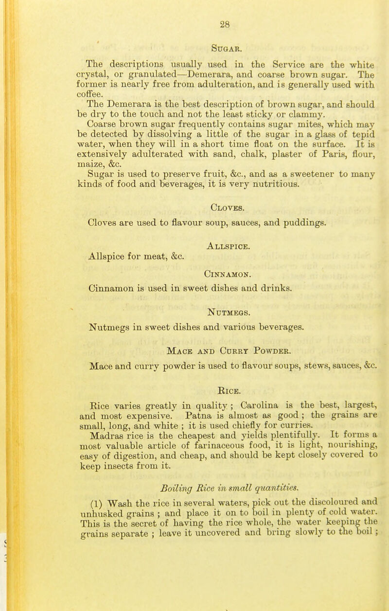 Sugar. The descriptions usually used in the Service are the white crystal, or granulated—Demerara, and coarse brown sugar. The former is nearly free from adulteration, and is generally used with coffee. The Demei'ara is the best description of brown sugar, and should be dry to the touch and not the least sticky or clammy. Coarse brown sugar frequently contains sugar mites, which may be detected by dissolving a little of the sugar in a glass of tepid water, when they will in a short time float on the surface. It is extensively adulterated with sand, chalk, plaster of Paris, flour, maize, &c. Sugar is used to preserve fruit, &c., and as a sweetener to many kinds of food and beverages, it is very nutritious. Cloves. Cloves are used to flavour soup, sauces, and puddings. Allspice. Allspice for meat, &c. Cinnamon. Cinnamon is used in sweet dishes and drinks. Nutmegs. Nutmegs in sweet dishes and various beverages. Mace and Ccrrt Powder. Mace and curry powder is used to flavour soups, stews, sauces, &c. Kice. Rice varies greatly in quality ; Carolina is the best, largest, and most expensive. Patna is almost as good ; the grains are small, long, and white ; it is used chiefly for curries. Madras rice is the cheapest and yields plentifully. It forms a most valuable article of farinaceous food, it is light, nourishing, easy of digestion, and cheap, and should be kept closely covered to keep insects from it. Boiling Rice in small qxixtntities. (1) Wash the rice in several waters, pick out the discoloured and unhusked grains ; and place it on to boil in plenty of cold water. This is the secret of having the rice whole, the water keeping the grains separate ; leave it uncovered and bring slowly to tne boil;