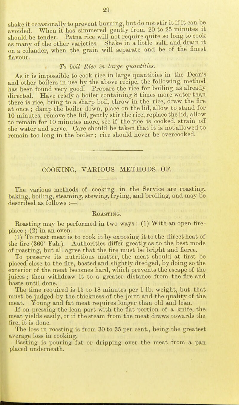 shake it occasionally to prevent burning, but do not stir it if it can be avoided. When it has simmered gently from 20 to 25 minutes it should be tender. Patna rice will not require quite so long to cook as many of the other varieties. Shake in a little salt, and drain it on a colander, when the grain will separate and be of the finest flavoui-. To hoil Rice in large quantities. As it is impossible to cook rice in large quantities in the Dean's and other boilers in use by the above recipe, the following method has been found very good. Prepare the rice for boiling as already directed. Have ready a boiler containing 8 times moi-e water than there is rice, bring to a sharp boil, throw in the rice, draw the fire at once ; damp the boiler down, place on the lid, allow to stand for 10 minutes, remove the lid, gently stir the rice, replace the lid, allow to remain for 10 minutes more, see if the rice is cooked, strain off the water and serve. Care should be taken that it is not allowed to remain too long in the boiler ; rice should never be overcooked. COOKING, VAEIOUS METHODS OF. The various methods of cooking in the Service are roasting, baking, boiling, steaming, stewing, frying, and broiling, and may be described as follows :— Boasting. Eoasting may be pei'formed in two ways : (1) With an open fire- place ; (2) in an oven. (1) To roast meat is to cook it by exposing it to the direct heat of the fire (360° Fah.). Authorities dififer greatly as to the best mode of roasting, but all agree that the fire must be bright and fierce. To preserve its nutritious matter, the meat should at first be placed close to the fire, basted and slightly dredged, by doing so the exterior of the meat becomes hard, which prevents the escape of the juices; then withdraw it to a greater distance from the fire and baste until done. The time required is 15 to 18 minutes per 1 lb. weight, but that must be judged by the thickness of the joint and the quality of the meat. Young and fat meat requires longer than old and lean. If on pressing the lean part with the flat portion of a knife, the meat yields easily, or if the steam from the meat draws towards the fire, it is done. The loss in roasting is from 30 to 35 per cent., being the greatest average loss in cooking. Basting is pouring fat or dripping over the meat from a pan placed underneath.