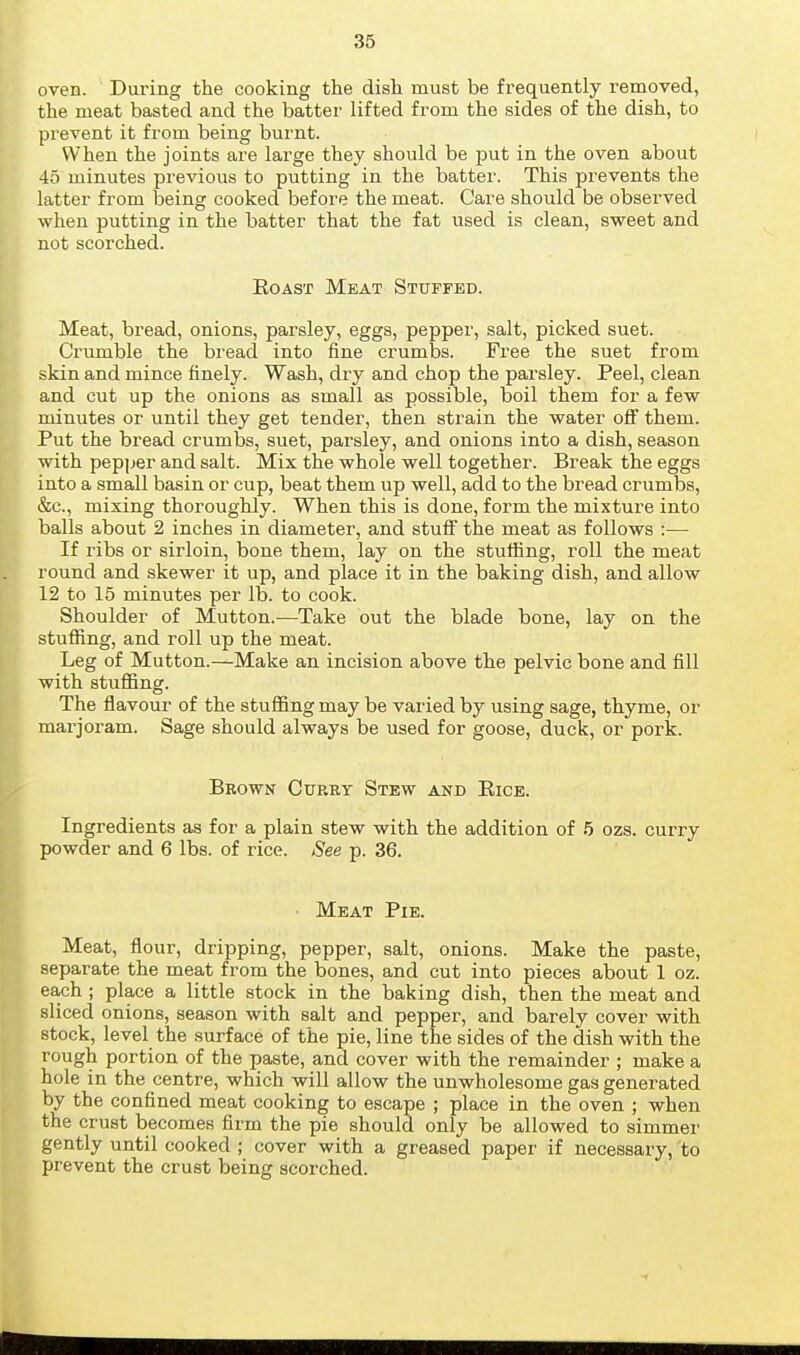 oven. During the cooking the dish must be frequently removed, the meat basted and the batter lifted from the sides of the dish, to prevent it from being burnt. When the joints are large they should be put in the oven about 45 minutes previous to putting in the batter. This prevents the latter from being cooked before the meat. Care should be obsei'ved when putting in the batter that the fat used is clean, sweet and not scorched. EoAST Meat Stuffed. Meat, bread, onions, parsley, eggs, pepper, salt, picked suet. Crumble the bread into fine crumbs. Free the suet from skin and mince finely. Wash, dry and chop the parsley. Peel, clean and cut up the onions as small as possible, boil them for a few minutes or until they get tender, then strain the water off them. Put the bread crumbs, suet, parsley, and onions into a dish, season with pep]jer and salt. Mix the whole well together. Break the eggs into a small basin or cup, beat them up well, add to the bread crumbs, &c., mixing thoroughly. When this is done, form the mixture into balls about 2 inches in diameter, and stuff the meat as follows :— If ribs or sirloin, bone them, lay on the stvilfing, roll the meat round and skewer it up, and place it in the baking dish, and allow 12 to 15 minutes per lb. to cook. Shoulder of Mutton.—Take out the blade bone, lay on the stuffing, and roll up the meat. Leg of Mutton.—Make an incision above the pelvic bone and fill with stufiing. The flavour of the stuffing may be varied by using sage, thyme, or marjoram. Sage should always be used for goose, duck, or pork. Brown Curry Stew and Eice. Ingredients as for a plain stew with the addition of 5 ozs. curry powder and 6 lbs. of rice. See p. 36. Meat Pie. Meat, flour, dripping, pepper, salt, onions. Make the paste, separate the meat from the bones, and cut into pieces about 1 oz. ea,ch ; place a little stock in the baking dish, then the meat and sliced onions, season with salt and pepper, and barely cover with stock, level the surface of the pie, line the sides of the dish with the rough portion of the paste, and cover with the remainder ; make a hole in the centre, which will allow the unwholesome gas generated by the confined meat cooking to escape ; place in the oven ; when the crust becomes firm the pie should only be allowed to simmer gently until cooked ; cover with a greased paper if necessary, to prevent the crust being scorched.