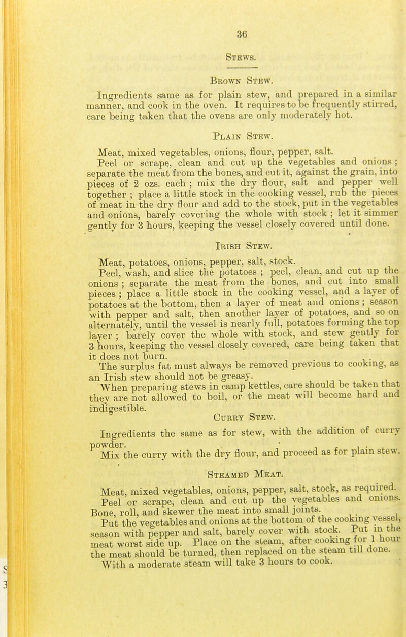 Stews, Brown Stew. Ingredients same as for plain stew, and prepared in a similar manner, and cook in the oven. It requires to be frequently stirred, care being taken that the ovens are only moderately hot. Plain Stew. Meat, mixed vegetables, onions, flour, pepper, salt. Peel or scrape, clean and cut up the vegetables and onions ; separate the meat from the bones, and cut it, against the grain, into pieces of 2 ozs. each ; mix the dry flour, salt and pepper well together ; place a little stock in the cooking vessel, rub the pieces of meat in the dry flour and add to the stock, put in the vegetables and onions, barely covering the whole with stock ; let it simmer gently for 3 hours, keeping the vessel closely covered until done. Irish Stew. Meat, potatoes, onions, pepper, salt, stock. Peel, wash, and slice the potatoes ; peel, clean, and cut up the onions ; separate the meat from the bones, and cut into small pieces ; place a little stock in the cooking vessel, and a layer of potatoes at the bottom, then a layer of meat and onions ; season with pepper and salt, then another layer of potatoes, and so on alternately, until the vessel is nearly full, potatoes forming the top layer ; barely cover the whole with stock, and stew gently for 3 hours, keeping the vessel closely covered, care being taken that it does not burn. The surplus fat must always be removed previous to cooking, as an Irish stew should not be greasy. When preparing stews in camp kettles, care should be taken that they are not allowed to boil, or the meat will become hard and indigestible. OuRRT Stew. Ingredients the same as for stew, with the addition of curry ^°Mix the curry with the dry flour, and proceed as for plain stew. Steamed Meat. Meat, mixed vegetables, onions, pepper, salt, stock, as required. Peel or scrape, clean and cut up the vegetables and onions. Bone, roll, and skewer the meat into small joints. Put the vegetables and onions at the bottom of the cooking vessel, season with pepper and salt, barely cover with stock. Put m the meat worst side up. Place on the steam, after cooking for 1 hour the meat should be turned, then replaced on the steam till done. With a moderate steam will take 3 hours to cook.