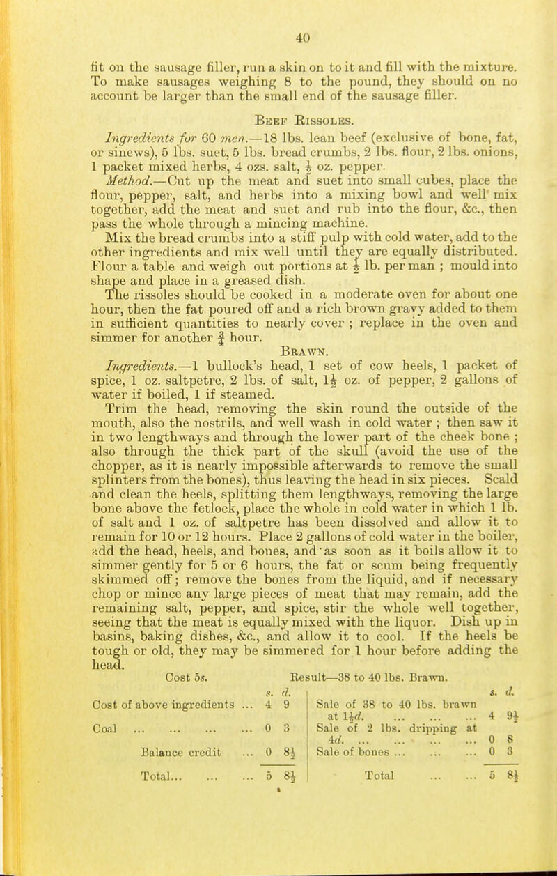 lit on the sausage filler, run a skin on to it and fill with the mixture. To make sausages weighing 8 to the pound, they should on no account be larger than the small end of the sausage filler. Beef Rissoles. Ingredients for 60 men.—18 lbs. lean beef (exclusive of bone, fat, or sinews), 5 lbs. suet, 5 lbs. bread crumb-s, 2 lbs. flour, 2 lbs. onions, 1 packet mixed herbs, 4 ozs. salt, ^ oz. pepper. Method.—Cut up the meat and suet into small cubes, place the flour, pepper, salt, and herbs into a mixing bowl and well' mix together, add the meat and suet and rub into the flour, &c., then pass the whole through a mincing machine. Mix the bread crumbs into a stiff pulp with cold water, add to the other ingredients and mix well until they are equally distributed. Flour a table and weigh out portions at f lb. per man ; mould into shape and place in a greased dish. The rissoles should be cooked in a moderate oven for about one hour, then the fat poured off and a rich brown gravy added to them in sufficient quantities to nearly cover ; replace in the oven and simmer for another | hour. Brawn. Ingredients.—1 bullock's head, 1 set of cow heels, 1 packet of spice, 1 oz. saltpetre, 2 lbs. of salt, I5 oz. of pepper, 2 gallons of water if boiled, 1 if steamed. Trim the head, removing the skin round the outside of the mouth, also the nostrils, and well wash in cold water ; then saw it in two lengthways and through the lower part of the cheek bone ; also through the thick part of the skull (avoid the use of the chopper, as it is neai'ly impossible afterwards to remove the small splinters from the bones), thus leaving the head in six pieces. Scald and clean the heels, splitting them lengthways, removing the large bone above the fetlock, place the whole in cold water in which 1 lb. of salt and 1 oz. of saltpetre has been dissolved and allow it to remain for 10 or 12 hours. Place 2 gallons of cold water in the boiler, udd the head, heels, and bones, and as soon as it boils allow it to simmer gently for 5 or 6 hours, the fat or scum being frequently skimmed off; remove the bones from the liquid, and if necessary chop or mince any large pieces of meat that may remain, add the remaining salt, pepper, and spice, stir the whole well together, seeing that the meat is equally mixed with the liquor. Dish up in basins, baking dishes, &c., and allow it to cool. If the heels be tough or old, they may be simmered for 1 hour before adding the head. Cost hs. Eesult—38 to 40 lbs. Brawn. (J. I a. (/. s. Cost of above ingredients ... 4 9 Coal 0 3 Balance credit ... 0 %\ Total 5 8 J Sale of 38 to 40 lbs. brawn at nd 4 9^ Sale of 2 lbs. dripping at ■kl • 0 8 Sale of boues 0 3 Total 5 Si