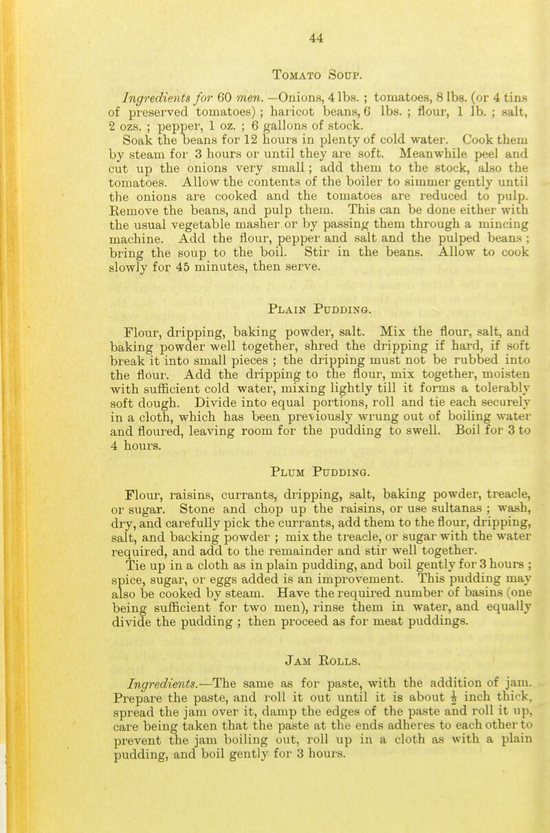 Tomato Soup. Ingredients for 60 men. —Onions, 4 lbs. ; tomatoes, 8 lbs. (or 4 tins of preserved tomatoes); haricot beans, 6 lbs. ; flour, lib.; salt, 2 ozs. ; pepper, 1 oz. ; 6 gallons of stock. Soak the Deans for 12 hoiu's in plenty of cold water. Cook them by steam for 3 hours or until they are soft. Meanwhile peel and cut up the onions very small; add them to the stock, also the tomatoes. Allow the contents of the boiler to simmer gently until the onions ai'e cooked and the tomatoes are reduced to pulp. Remove the beans, and pulp them. This can be done either with the usual vegetable masher or by passing them through a mincing machine. Add the flour, pepper and salt and the pulped beans ; bring the soup to the boil. Stir in the beans. Allow to cook slowly for 45 minutes, then serve. Plain Pudding. Flour, dripping, baking powder, salt. Mix the flour, salt, and baking powder well together, shred the dripping if hard, if soft break it into small pieces ; the dripping must not be rubbed into the flour. Add the dripping to the flour, mix together, moisten with sufficient cold water, mixing lightly till it forms a tolerably soft dough. Divide into equal portions, roll and tie each securely in a cloth, which has been previously wrung out of boiling water and floured, leaving room for the pudding to swell. Boil for 3 to 4 hours. Plum Pudding. Flom-, raisins, currants, dripping, salt, baking powder, treacle, or sugar. Stone and chop up the raisins, or use sultanas ; wash, dry, and carefully pick the currants, add them to the flour, dripping, salt, and backing powder ; mix the treacle, or sugar with the water required, and add to the remainder and stir well together. Tie up in a cloth as in plain pudding, and boil gently for 3 hours ; spice, sugar, or eggs added is an improvement. This pudding may also be cooked by steam. Have the required number of basins (one being sufficient for two men), rinse them in water, and equally divide the pudding ; then proceed as for meat puddings. Jam Eolls. Ingredients.—The same as for paste, with the addition of jam. Prepare the paste, and roll it out until it is about h inch thick, spread the jam over it, damp the edges of the paste and roll it up, care being taken that the paste at the ends adheres to each other to prevent the jam boiling out, roll up in a cloth as with a plain pudding, and boil gently for 3 hours.