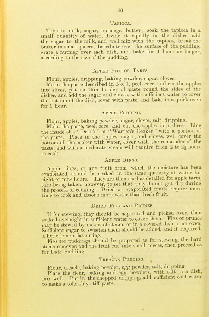 Tapioca. Tapioca, milk, sugar, nutmegs, butter; soak the tapioca in a small quantity of water, divide it equally in the dishes, add the sugar to the milk, and well mix with the tapioca, break the butter in small pieces, distribute over the surface of the pudding, grate a nutmeg over each dish, and bake for 1 hour or longer, according to the size of the pudding. Apple Pies or Tarts. Flour, apples, dripping, baking powder, sugar, cloves. Make the paste described in No. 1, peel, core, and cut the apples into slices, place a thin border of paste round the sides of the dishes, and add the sugar and cloves, with sufficient water to cover the bottom of the dish, cover with paste, and bake in a quick oven for 1 hour. Apple Pudding. Flour, apples, baking powder, sugar, cloves, salt, dripping. Make the paste, peel, core, and cut the apples into slices. Line the inside of a  Dean's  or  Warren's Cooker  with a portion of the paste. Place in the apples, sugar, and cloves, well cover the bottom of the cooker with water, cover with the remainder of the paste, and with a moderate steam will require from 2 to 2| hours to cook. Apple Rings. Apple rings, or any fruit from which the moisture has been evaporated, should be soaked in the same quantity of water for eight or nine hours. They are then used as detailed for apple tarts, care being taken, however, to see that they do not get dry during the process of cooking. Dried or evaporated fruits require more time to cook and absorb more water than fresh fruit. Dried Figs and Prunes. If for stewing, they should be separated and picked over, then soaked overnight in sufficient water to cover them. Figs or prunes may be stewed by means of steam, or in a covered dish in an oven. Sufficient sugar to sweeten them should be added, and if required, a little lemon flavouring. Figs for puddings should be prepared as for stewing, the hard stems removed and the fruit cut into small pieces, then proceed as for Date Pudding. Treacle Pudding. , Flour, treacle, baking powder, egg powder, salt, dripping. Place the flour, baking and egg powders, with salt in a dish, mix well. Put in the chopped dripping, add sufficient cold water to make a tolerably stiff paste.