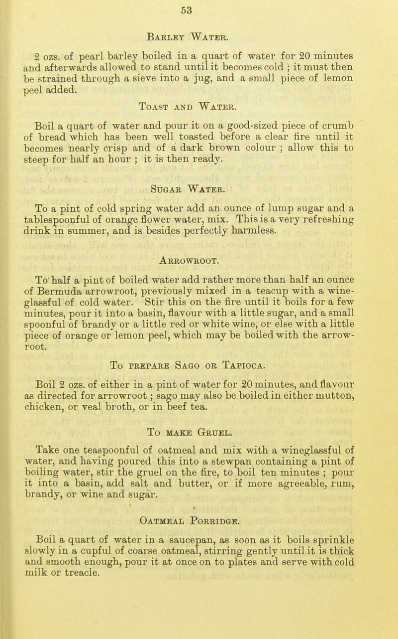 Barley Water. 2 ozs. of pearl barley boiled in a quart of water for 20 minutes and afterwai'ds allowed to stand until it becomes cold ; it must then be strained through a sieve into a jug, and a small piece of lemon peel added. Toast and Water. Boil a quart of water and pour it on a good-sized piece of crumb of bread which has been well toasted before a clear tire until it becomes nearly crisp and of a dark brown colour : allow this to steep for half an hour ; it is then ready. Sugar Water. To a pint of cold spring water add an ounce of lump sugar and a tablespoonful of orange flower water, mix. This is a very refreshing drink in summer, and is besides perfectly harmless. Arrowroot. To half a pint of boiled water add rather more than half an ounce of Bermuda arrowroot, previously mixed in a teacup with a wine- glassful of cold water. Stir this on the fire until it boils for a few minutes, pour it into a basin, flavour with a little sugar, and a small spoonful of brandy or a little red or white wine, or else with a little piece of orange or lemon peel, which may be boiled with the arrow- root. To PREPARE Sago or Tapioca. Boil 2 ozs. of either in a pint of water for 20 minutes, and flavour as directed for arrowroot; sago may also be boiled in either mutton, chicken, or veal broth, or in beef tea. To MAKE Gruel. Take one teaspoonful of oatmeal and mix with a wineglassful of water, and having poured this into a stewpan containing a pint of boiling water, stir the gruel on the fire, to boil ten minutes ; pom' it into a basin, add salt and butter, or if more agreeable, rum, brandy, or wine and sugar. Oatmeal Porridge. Boil a quart of water in a saucepan, as soon as it boils sprinkle slowly in a cupful of coarse oatmeal, stirring gently until it is thick and smooth enough, pour it at once on to plates and serve with cold milk or treacle.