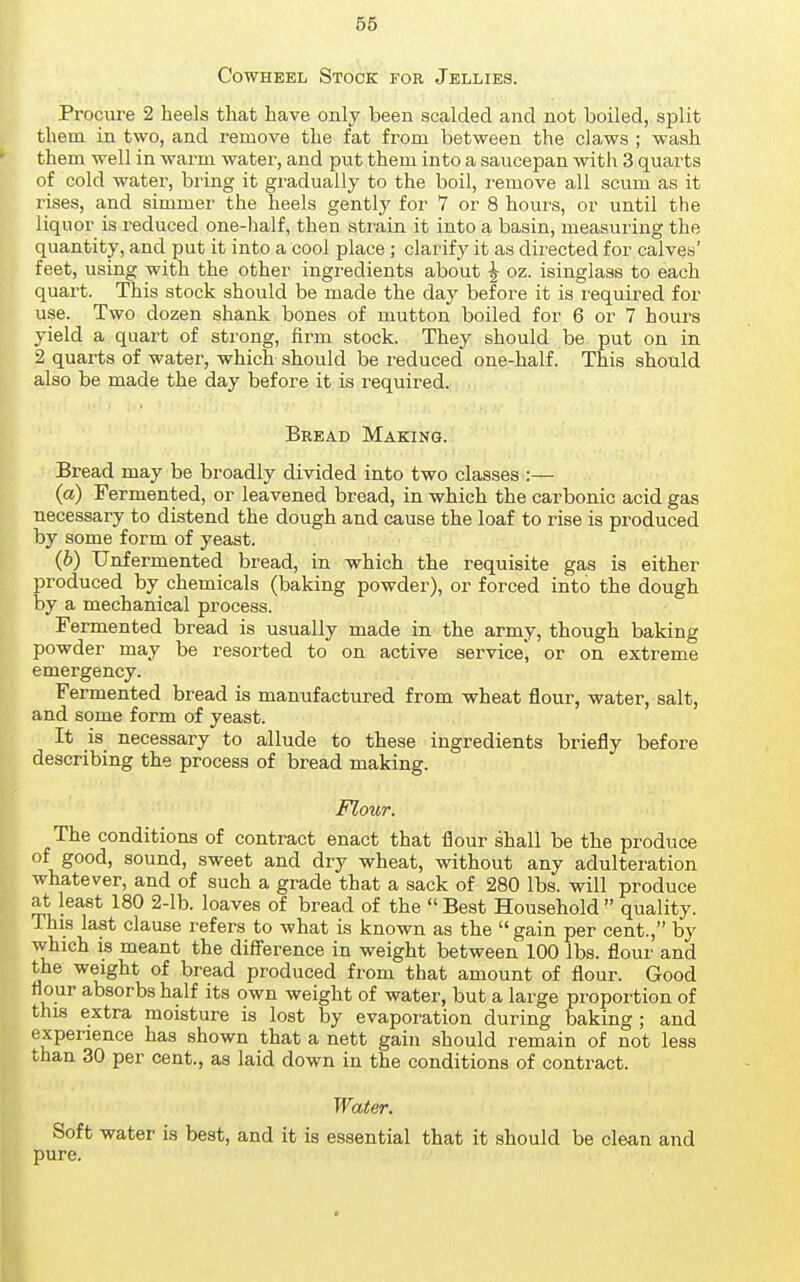 CowHEEL Stock for Jellies. Procure 2 heels that have only been scalded and not boiled, split them in two, and remove the fat from between the claws ; wash them well in warm water, and put them into a saucepan with 3 quarts of cold water, bring it gradually to the boil, remove all scum as it rises, and simmer the heels gently for 7 or 8 hours, or until the liquor is reduced one-half, then strain it into a basin, measuring the quantity, and put it into a cool place ; clarify it as directed for calves' feet, using with the other ingredients about ^ oz. isinglass to each quart. This stock should be made the day before it is required for use. Two dozen shank bones of mutton boiled for 6 or 7 hours yield a quart of strong, firm stock. They should be put on in 2 quarts of water, which should be reduced one-half. This should also be made the day before it is required. Bread Making. Bread may be broadly divided into two classes :— (a) Fermented, or leavened bread, in which the carbonic acid gas necessary to distend the dough and cause the loaf to rise is produced by some form of yeast. (6) TJnfermented bread, in which the requisite gas is either produced by chemicals (baking powder), or forced into the dough by a mechanical process. Fermented bread is usually made in the army, though baking powder may be resorted to on active service', or on extreme emergency. Fermented bread is manufactured from wheat flour, water, salt, and some form of yeast. It is necessary to allude to these ingredients briefly before describing the process of bread making. Flour. The conditions of contract enact that flour shall be the produce of good, sound, sweet and dry wheat, without any adulteration whatever, and of such a grade that a sack of 280 lbs. will produce at least 180 2-lb. loaves of bread of the Best Household quality. This last clause refers to what is known as the gain per cent., by which IS meant the difference in weight between 100 lbs. flour and the weight of bread produced from that amount of flour. Good flour absorbs half its own weight of water, but a large proportion of this extra moisture is lost by evaporation during baking; and experience has shown that a nett gain should remain of not less than 30 per cent., as laid down in the conditions of contract. Water. Soft water is best, and it is essential that it should be clean and pure.