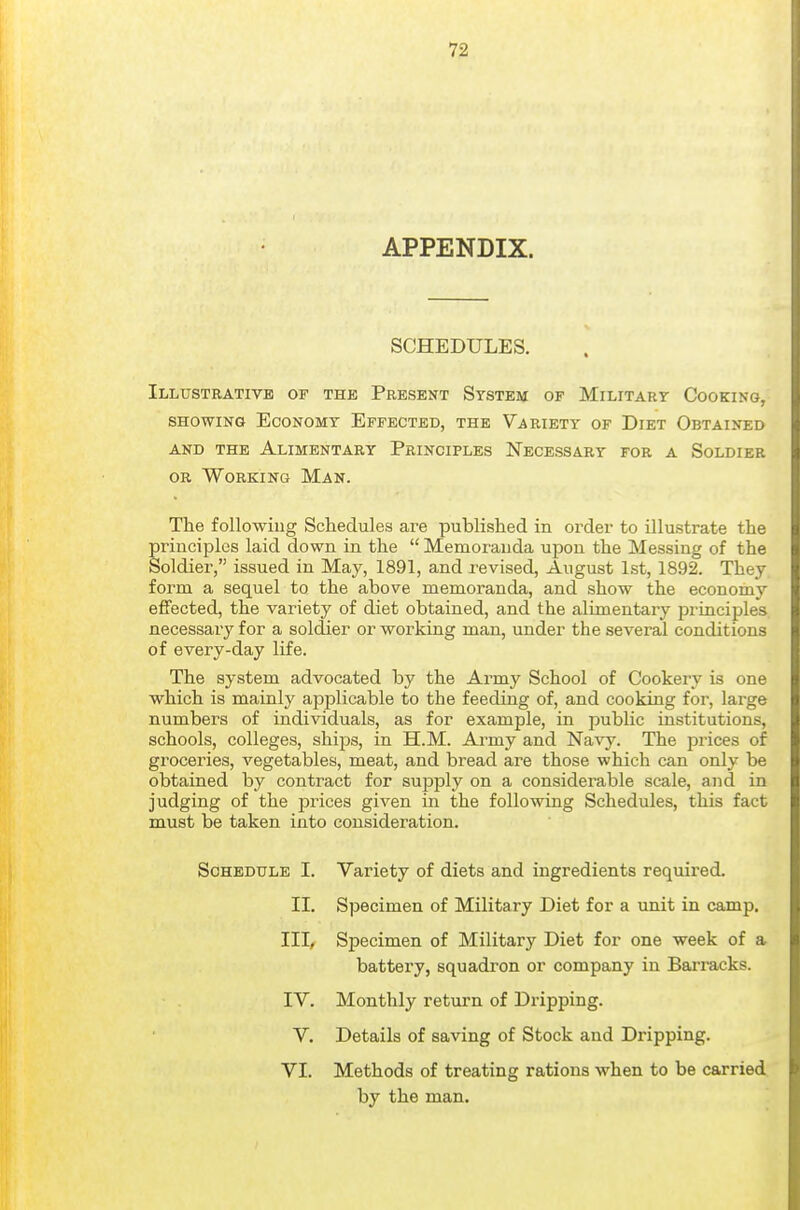 APPENDIX. SCHEDULES. Illustrative of the Present System of Militart Cooking, SHOWING Economy Effected, the Variety of Diet Obtained AND the Alimentary Principles Necessary for a Soldier OR Working Man. The followiug Schedules are published in order to illustrate the principles laid down in the  Memoranda upon the Messing of the Soldier, issued in May, 1891, and revised, August 1st, 1892. They form a sequel to the above memoranda, and show the economy effected, the variety of diet obtained, and the alimentary principles, necessary for a soldier or working man, under the several conditions of every-day life. The system advocated by the Army School of Cookery is one which is mainly applicable to the feeding of, and cooking for, large numbers of individuals, as for example, in j^ublic institutions, schools, colleges, ships, in H.M. Army and Navy. The prices of groceries, vegetables, meat, and bread are those which can only be obtained by contract for supply on a considerable scale, and in judging of the prices given in the following Schedules, this fact must be taken into consideration. Schedule I. Variety of diets and ingredients required. II. Specimen of Military Diet for a unit in camp. III, Specimen of Military Diet for one week of a. battery, squadron or company in Barracks. IV. Monthly return of Dripping. V. Details of saving of Stock and Dripping. VI. Methods of treating rations when to be carried by the man.