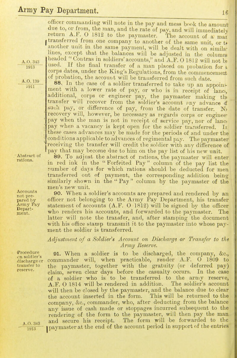 A.0.3<3 1913 A.0.139 J911 Abstract of rations. Accounts not pre- pared by Army Pay Depart- ment. 'Procedure en soldier's discharge or transfer to reserve. A.0.3j3 1913 ofticer coniiuiuuimgr will note in the pay and mess book the amoimt due to, or from, the ii.an, and the rate of pay, and will immediatelv return A.F. 0 1812 to the paymaster. Tlie account of a mar I transferred from one company to another of the same unit, or t» another unit in the same payment, will be dealt with on s'iraila- lines, except chat the balances will be adjusted in the columra headed  Contras in soldiers'accounts, and A.F. 0 1812 will not hi used. If the final transfer of a man placed on probation for i corps dates, under the King's Regulations, from the commencement of probation, the accouut will be transferred from such date 88. In the case of a soldier transferred to take up an appoini- ment with a lower rate of pay, or who is in receipt of lane, additional, corps or engineer pay, the paymaster making tb transfer will recover from the soldier's account ;iny advance (f such pay, or difierence of pay, from the date of transfer. N) recovery will, however, be necessary as regards corps or enginee- pay when the man is not in receipt of service pay, nor of lance pay when a vacancy is kept open for the soldier transferred. Ii these cases advances may be made for the periods of and under the conditions applicable to advances of regimental p&,y. The paymaster receiving the transfer will credit the soldier with any difference of pay that may become due to him on the pay list of his new unit. 89. To adjust the abstract of ration-s, the paymaster will enter in red ink in the  Forfeited Pay  column o^f the pay list the number of days for which rations should be deducted for men transferred out of payment, the corresponding addition being similarly shown in the  Pay  column by the paymaster of the men's new unit. 90. When a soldier's accounts are prepared and rendered by an officer not belonging to the Army Pay Department, his transfer statement of accounts (A.F. 0 1812) will be signed by the officer who rendei's his accounts, and forwarded to the paymaster. The latter will note the transfer, and, after stamping the document with his office stamp transmit it to the paymaster into whose pay- ment the soldier is transferred. Adjustment of a Soldier's Account on Discharge or Transfer to the Army Reserve. 91. When a soldier is to be discharged, the company, &c., commander will, when practicable, render A.F. O 1809 to the paymaster, together with the gratuity (or deferred pay) claim, seven clear days before the casualty occurs. In the case of a soldier who is to be transferred to the army reserve, A.F. 0 1814 will be rendered in addition. The soldier's account will then be closed by the paymaster, and the balance due to clear the account inserted in the form. This will be returned to the company, &c., commander, who, after deducting from the balance any issue of cash made or stoppages incurred subsequent to the rendering of the form to the paymaster, will then pay the man and secure his receipt. The form will be forwarded to the I paymaster at the end of the account period in support of the entries