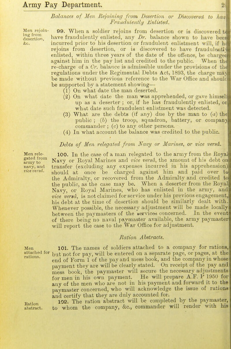 Men rejoin- ing from desertion, Balances of Men Rejoining from Desertion or Discovered to hav FraaduLently ±!nlisted. 99. When a soldier rejoins from desertion or is discovered t< have fraudulently enlisted, any Dr. balance shown to have beei incurred prior to his desertion or fraudulent enlistment will, if h rejoins from desertion, or is discovered to have fraudule/itl enlisted, within three years of the date of the olfence, be chargec against him in the pay list and credited to the public. When th re-charge of a CV. balance is admissible under the provisions of tht regulations under the Regimental Debts Act, 1893, the charge maj be made without previous reference to the War Office and shouk be supported by a statement showing— (1) On what date the man deserted. (2) On what date the man was apprehended, or gave himseL up as a deserter ; or, if he has fraudulently enlisted, or what date such fraudulent enlistment was detected. (3) What are the debts (if any) due by the man to (a) the public ; (6) the troop, squadron, battery, or company commander ; (c) to any other persons. (4) In what account the balance was credited to the public. Debts of Men relegated from Navy or Marines, or vice versd. 100. In the case of a man relegated to the army from the Eoyai Navy or Royal Marines and vice vosd, the amount of his debt on transfer (excluding any expenses incurred in his apprehension should at once be charged against him and paid over to the Admiralty, or recovered from the Admiralty and credited to the public, as the case may be. When a deserter from the Royal Navy, or Royal Marines, who has enlisted in the army, and vice versd, is not claimed for service under his previous engagement, his debt at the time of desertion should be similarly dealt with. Whenever possible, the necessary adjustment will be made locally between the paymasters of the servicets concerned. In the event of there being no n.aval paymaster available, the army paymaster will report the case to the War Office for adjustment. Bation Abstracts. Men 101. The names of soldiers attached to a company for rations, attached for j^^j. f^^. p^y^ (jg entered on a separate page, or pages, at the ra ions. Form 1 of the pay and mess book, and the company in whose payment they are will be clearly stated. On receipt of the pay and mess book, the paymaster will secure the necessary adjustments for men in his own payment. He will prepare A.F. P 1950 for any of the men who are not in his payment and forward it to the paymaster concerned, who will acknowledge the issue of rations and certify that they are duly accounted for. ■Q^^Xon The ration abstract will be completed by the paymaster, abstr^t. to whom the company, &c., commander will render with his Men rele- gated from army to navy, and vice versa.