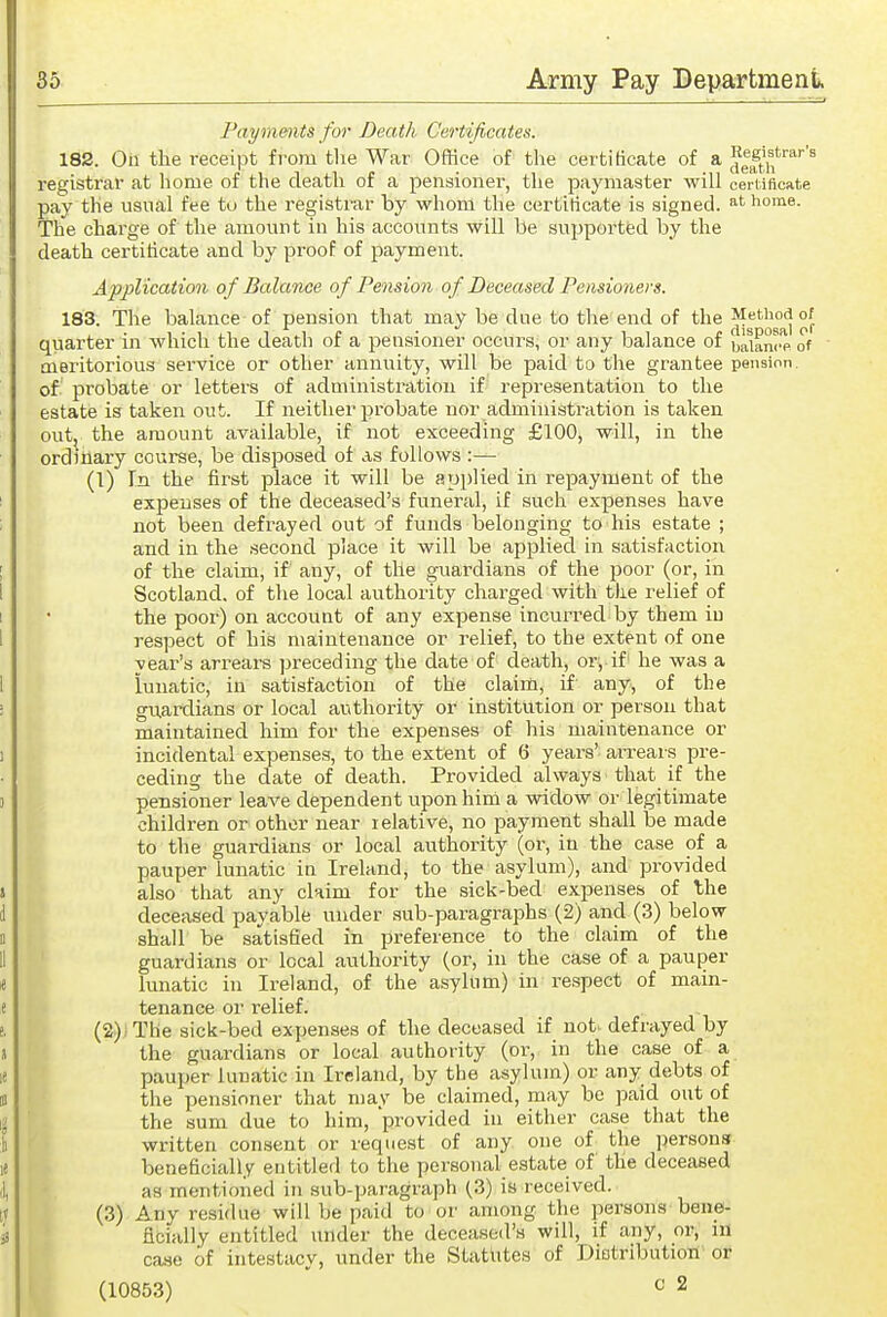 Payments for Death Certificates. 182. On the receipt from the War Office of the certificate of a ^Ift^'''^''^ registrar at hoaie of the death of a pensioner, the paymaster will cerUficate pay the usual fee to the registrar by whom the certificate is signed, at home. The charge of the amount in his accounts will be supported by the death certificate and by proof of payment. Applicatimi o f Balance of Pension of Deceased Pensioners. 183. The balance of pension that may be due to the end of the quarter in which the death of a pensioner occui's, or any balance of baianrp of Qieritorious service or other annuity, will be paid to the grantee pension, of probate or letters of administration if' representation to the estate is taken out. If neither probate nor administration is taken out, the amount available, if not exceeding £100, will, in the ordinary course, be disposed of as follows :— (1) In the first place it will be applied in repayment of the expenses of the deceased's funeral, if such expenses have not been defrayed out of funds belonging to his estate ; and in the second place it will be applied in satisfaction of the claim, if any, of tile guardians of the poor (or, in Scotland, of the local authority charged with the relief of the poor) on account of any expense incurred by them in respect of his maintenance or relief, to the extent of one year's arrears preceding the date of death, or', if' he was a lunatic, in satisfaction of the claim, if' any, of the guardians or local authority or institution or person that maintained him for the expenses of his maintenance or incidental expenses, to the extent of 6 years' ai-rears pre- ceding the date of death. Provided always that if the pensioner leave dependent upon hini a widow or legitimate children or other near relative, no payment shall be made to the guardians or local authority (or, in the case of a pauper lunatic in Ireland, to the asylum), and provided also that any claim for the sick-bed expenses of the deceased payable under sub-paragraphs (2) and (3) below shall be satisfied in preference to the claim of the guardians or local authority (or, in the case of a pauper lunatic in Ireland, of the asylum) in respect of main- tenance or relief. (2) ; The sick-bed expenses of the deceased if not. defrayed by the guardians or local authority (or, in the case of a pauper lunatic in Ireland, by the asylum) or any debts of the pensioner that may be claimed, may be paid out of the sum due to him, 'provided in either case that the written consent or request of any one of the persons beneficially entitled to the personal estate of the deceased as mentioned in sub-paragraph (3) is received. (3) Any residue will be paid to or among the persons bene- ficially entitled under the deceased's will, if any, or, in ca,se of intestacy, under the Statutes of Dietributiori or (10853) ^ 2