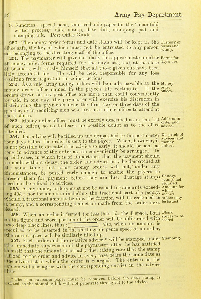 9. Sundries : special pens, semi-carbonic paper for the  manifold writer pi'ocess, date stam|i, date dies, stamping pad and stamping itik. Post Office Guide. 250. The money order forms aud date stamp will be kept in the Custody of riffice safe, tlie key of which must not be entrusted to any person g^^Sp'^'^ lot tielouging to the directing start' of the office. 251. The paymaster will give out daily the approximate number Forms for . of money order forms required for the day's use, and, at the close ^^^'^ iDf business, will satisfy himself that all tiiose given oat have been ilaly accounted foi-. He will be held responsible for any loss resulting from neglect of tliese instructions. 252. As a rule, army money orders will be made payable at the Money imouey order office named in the payee's life certificate. If the ■>rders drawn on any post office are more than could conveniently boe paid in one day^ the paymaster will exercise his discretion in Histributuig the payments over the first two or three days of the quarter, or in requiring men who live near other offices to attend at I'.hose offices. 253. Money order offices must be exactly described as in the list ^j.'Jf^^^^Ji of such offices, so as to leave no possible doubt as to the office advice, iinteuded. 254. The advice will be filled up and despatched to the postmaster ^j'^^Pf^'g^^^^ ■'our days before the order is sent to the payee. When, however, it money ss not possible to despatch the advice so early, it should be sent as orders, .ong in advance of the order as can conveniently be arranged. In lipecial cases, in which it is of importance that the payment should ioe made without delay, the order and advice may be despatched at hhe same time; but army money orders will not,' under any uircumstances, be posted early enough to enable the payees to )Dresent them for payment be'fore they are due. Postage stamps f^^'j^^S^^g^ laeed not be affixed to advices. required. 255. Army money orders must not be issued for amounts exceed- :^™.°J^'^'^ iug 40^.; nor for amounts including the fractional part of a penny, ^oney ^Should a fractional amount be due, the fraction will be reckoned as orders may i penny, and a corresponding deduction made from the order next be issued. siasued. 256. When an order is issued for less than IL, the £ space both Blank lin the fip-ure and word portion of the order will be obliterated with scored, •two deep black lines, thus : : also, when no amount is required to be inserted in the shillings or pence space of an order, ithe vacant space will be similarly filled up. , • 257. Each order and the relative advice,* will be stamped under stamping, ithe immediate supervision of the paymaster, after he has satisfied himself that the amount is actually due, taking care that the stamp vaffixed to the order and advice in every case bears the same date as !the advice list in which the order is charged. The entries on the orders will also agree with the corresponding entries in the advice lists. ^ ~*l'he semi-carbonic paper must be removed before tlie date stamp is kiaffixed, as the stamping ink will not penetrate through it to the advice.