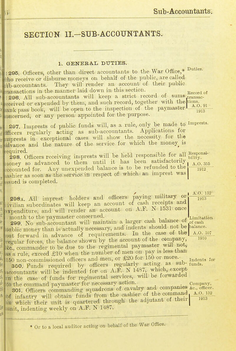 SECTION II.-SUB-ACCOUNTANTS. 1. GENERA.Ii DUTIES. ; 295. Officers, other than direct accountants to the War Office,* ho receive or disburse moneys on behalf of the public, are called lib-accountants. They will render an account of their public •ansactions in the manner laid down in this section. Keoordof : 296 All sub-accountants will keep a strict record of sums transac- .jceived or expended by them, and such record, together with the tious. lank pass book, will be open to the inspection of the paymaster •—^^^^ jncerned, or any person appointed for the purpose. 297. Imprests of public funds will, as a rule,,only be made to imprests, flfficers regularly acting as sub-accountants. Applications for imprests in exceptional cases will show the necessity for the ildvance and the nature of the service for which the money^ is ^298^ Officers receiving imprests will be held responsible for all joney so advanced to them until it has been satisfactorily ^Q ggg ccounted for. Any unexpended balance is to be refunded to the jgjg lashier as soon as the service in respect of which, an imprest was j issued is completed. A.o; 132' 1913 298A MV impreat^ holders and officers paying military or iivilian subordinates will keep an account of cash receipts and >xpenditure, and will render an^ account on A.F. W 1531 once . month to the paymaster concerned. i i i f Limitation 299 No sub-accountant will maintain a larger cash balaiice oi j^^gj, 4ublie money than is actually necessary, and indents should not be balance, out forward in advance of requirements. In the case of the|_A,^m .•egular forces, the balance shown by the account of the company, i9io :fec., commander tb be due to the regimental paymaster wiJl not, %s a rule, exceed £10 when the number of men on pay is less than .150 non-commissioned officers and men, or £20 lor 150 or more. indents Tor 300. Funds required by officers regularly acting as sut)-funds, iccountants will be indented for on A.F. N 1487 which, ex<,ept rn the case of funds for regimental services, will be forwarded to the command paymaster fbrnecessary action. Company, 301. Officers commanding squadrons of cavalry and companies. & o^eer. ■bf infantry will obtain funds from the cashier of the command ^^3^ un which their unit is quartered through the adjutant of then | unit, indenting weekly on A.F. N 1487. Or to a local auditor acttog on beHalf of the War Office.