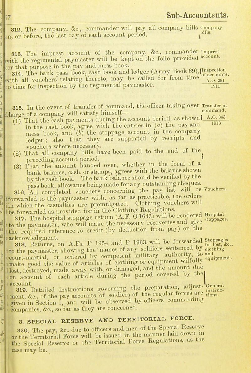 312. The company, &c., commander will pay all company bills Company n, or before, the last day of each account period. ^^ 313 The imprest account of the company, &c., commander imprest unth the regimental paymaster will be kept on the folio provided 'account. ;or that purpose in the pay and mess book. 314. The bank pass book, cash book and ledger (Army Book 69), |T;-peoUon _ with all vouchers relating thereto, may be called for from time . 0 time for inspection by the regimental paymaster. lyu 315 In the event of transfer of command, the officer taking over Transfer of . -11 i- r 1 • 1* comraand. •bharge of a company will satisfy himselt— . » n (!) That the cash payments during the account period, as shown I ^■'^■f^- in the cash book, agree with the entries in (a) the pay and mess book, and (6) the stoppage account in the company ledger; also that they are supported by receipts and vouchers where necessary. ■, * (2) That all company bills have been paid to the end ot the preceding account period. ' (3) That the amount handed over, whether in the form ot a bank balance, cash, or stamps, agrees with the balance shown by the cash book. The bank balance should be verified by the pass book, allowance being made for any outstanding cheques. 316. All completed vouchers concerning the pay list will be Vouchers, tforwarded to the paymaster with, as far as practicable, the orders iin which the casualties are promulgated. Clothing vouchers will I be forwarded as provided for in the Clothing Kegnlations. 317. The hospital stoppage return (A.F. 0 1643) will be rendered Hosp^tel^^ tto the paymaster, who will make the necessary recovericR and give tthe required reference to credit (by deduction from pay) on the ^srSTnton A.FS. P 19.54 and P 1963, will be forwarded stoppages^^ tto the paymaster, showiug the names of any soldiers sentenced by eiothing . court-mai'tial, or ordered by competent mihtary authority to ^^^^^ make good the value of articles of clothing or equipment wilfully Host, destroyed, made away with, or damaged, and the amount due >on account of each article during the period covered by the ' 'Tio! Detailed instructions governing the preparation, adjust- General ; ment, &c., of the pay accounts of soldiers of the regular forces aie ,i„„3. , given in Section 1, and will be observed by officers commanding ■ companies, &c., so far as they are concerned. 3. SPECIAL BESERVE AND TEBEITOBIAL FORCE. 320 The pay, &c., due to officers and men of the Special Reserve or the Territorial Force will be issued in the manner laid down in . the Special Eeserve or the Territorial Force Regulations, as the I case may be. it