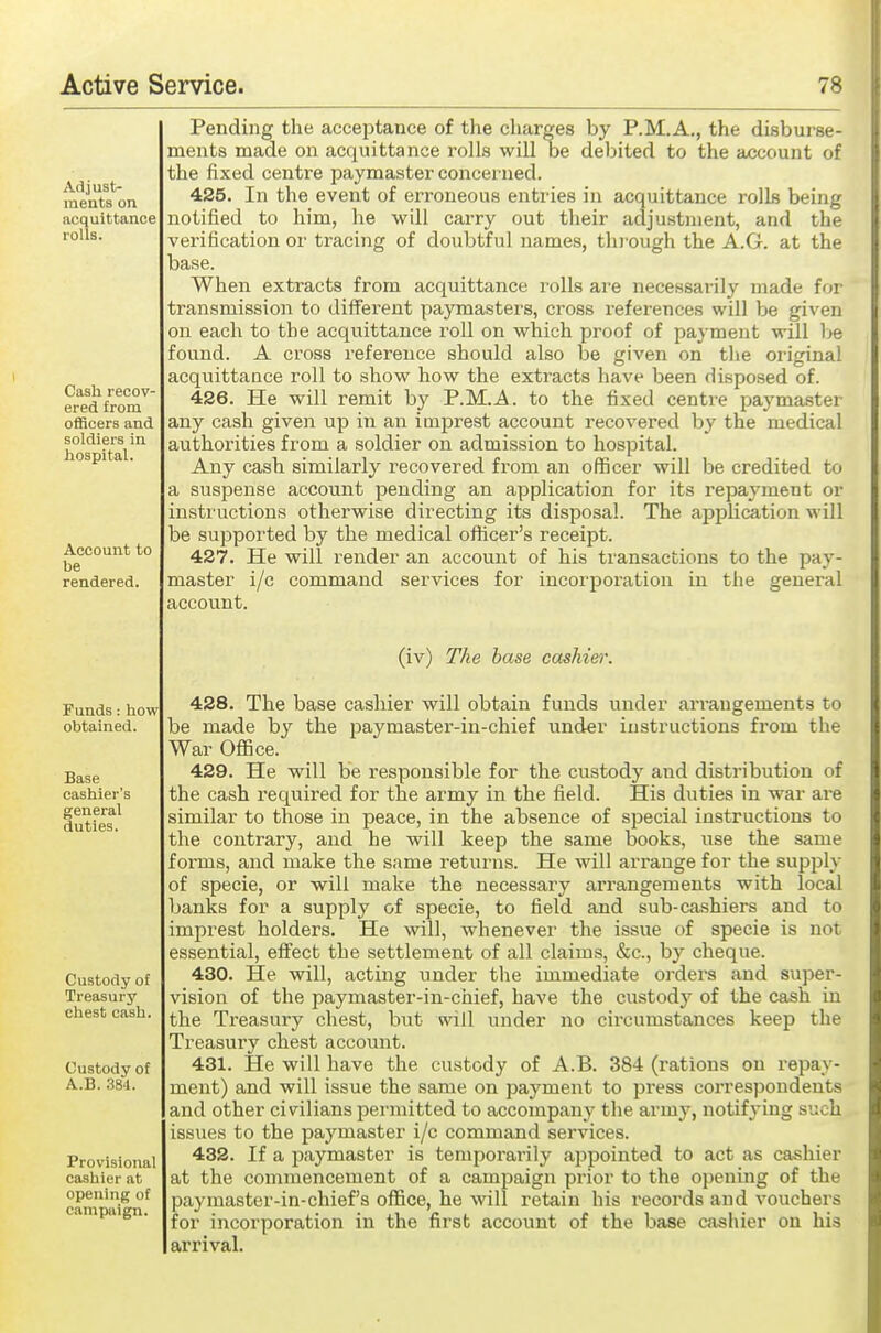 Pending the acceptance of tlie charges by P.M.A., the disburse- ments made on acquittance rolls will be debited to the account of the fixed centre paymaster concerned. 425. In the event of erroneous entries in acquittance rolls being notified to him, he will carry out their adjustment, and the verification or tracing of doubtful names, through the A.G. at the base. When extracts from acquittance rolls are necessarily made for transmission to different paymasters, cross references will be given on each to the acquittance roll on which proof of payment will l>e found. A cross reference should also be given on the oiiginal acquittance roll to show how the extracts have been disposed of. 426. He will remit by P.M.A. to the fixed centre paymaster any cash given up in an imprest account recovered by the medical authorities from a soldier on admission to hospital. Any cash similarly recovered from an officer will be credited to a suspense account pending an application for its repayment or instructions otherwise directing its disposal. The apphcation will be supported by the medical officer's receipt. 427. He will render an account of his transactions to the pay- master i/c command services for incorporation in the general account. (iv) The base cashier. 428. The base cashier will obtain funds under ari'angements to be made b}' the paymaster-in-chief under instructions from the War Office. 429. He will be responsible for the custody and distribution of the cash required for the army in the field. His duties in war are similar to those in peace, in the absence of special instructions to the contrary, and he will keep the same books, use the same forms, and make the same returns. He will arrange for the supply of specie, or will make the necessary arrangements with local banks for a supply of specie, to field and sub-cashiers and to imprest holders. He will, whenever the issue of specie is not essential, effect the settlement of all claims, &c., by cheque. 430. He will, acting under the immediate orders and super- vision of the paymaster-iu-chief, have the custody of the cash in the Treasury chest, but will under no circumstances keep the Treasury chest account. 431. He will have the custody of A.B. 384 (rations on repay- ment) and will issue the same on payment to press correspondents and other civilians pei'mitted to accompany the army, notifying such issues to the paymaster i/c command services. 432. If a paymaster is temporarily ajDpointed to act as cashier at the commencement of a campaign prior to the opening of the paymaster-in-chiefs office, he will retain his recoi'ds and vouchers for incorporation in the first account of the base cashier on his arrival.