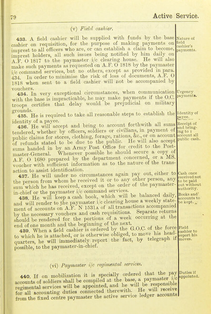 (v) Field cashier. 433. A field cashier will be supplied with funds by the base cashier on requisition, for the purpose of making payments on imprest to all officers who are, or can establish a claim to become, imprest holders, all such issues being notified by him daily on A F 0 1817 to the paymaster i/c clearing house. He will also make such payments as requested on A.F. O 1818 by the paymaster i/c command services, but no others, except as provided m para. 434. In order to minimise the risk of loss of documents, A.F. O 1818 when sent to a field cashier will not be accompanied by vouchers. . 434. In very exceptional circumstances, when communication with the base is impracticable, he may make payments if the O.C. troops certifies that delay would be prejudicial on mihtary ^'^435!^^He is required to take all reasonable steps to establish the identity of a payee. ^ r -^v n 436 He will accept and bring to account forthwith all sums tendered, whether by officers, soldiers or civilians, in payment of public claims for stores, clothing, forage, rations, &c., or on account of refunds stated to be due to the public. He will also accept sums handed in by an Army Post Office for credit to the Post- master-General. Whenever possible he should secure a copy of A F 0 1680 prepared by the department concerned, or a Mb voucher with sufficient information as to the nature of the trans action to assist identification. . . -,1, x 437 He will under no circumstances again pay out, either to the person from whom he received it or to any other person, any sum which he has received, except on the order of the paymaster- in-chief or the paymaster i/c command services. , ^ :w 438 He will keep a cash book, which will be balanced daily, and will render to the paymaster i/c clearing house a weekly state- ment of accounts on A.F. N 1531a of all transactions accompanied by the necessary vouchers and cash requisitions. Separate returns should be rendered for the portions of a week occurring at the end of one month and the beginning of the next 439 When a field cashier is ordered by the G.O.C. of the force to which he is attached, or is otherwise oj^^'ged, to move his head- quarters, he will immediately report the fact, by telegiaph it possible, to the paymaster-in-chief. (vi) Paymaster i/c regimental services. 440. If on mobilization it is specially ordered that the pay accounts of soldiers shall be compiled at the base a Pay™^«^^^^^^ regimental services will be appointed and ^e.^^ responsiW^ fnr all accounting duties connected therewith. He will receive from the fixed centre paymaster the active sei-vice ledger accounts Nature of field cashier's payments. Urgency payment*. Identity of payee^ Receipt of and bring- ing to I account all public cash. Cash once received not to be paid out without authority. Books and' accounts to be kept. _ Field cashier to report his moves. Duties if appointed.