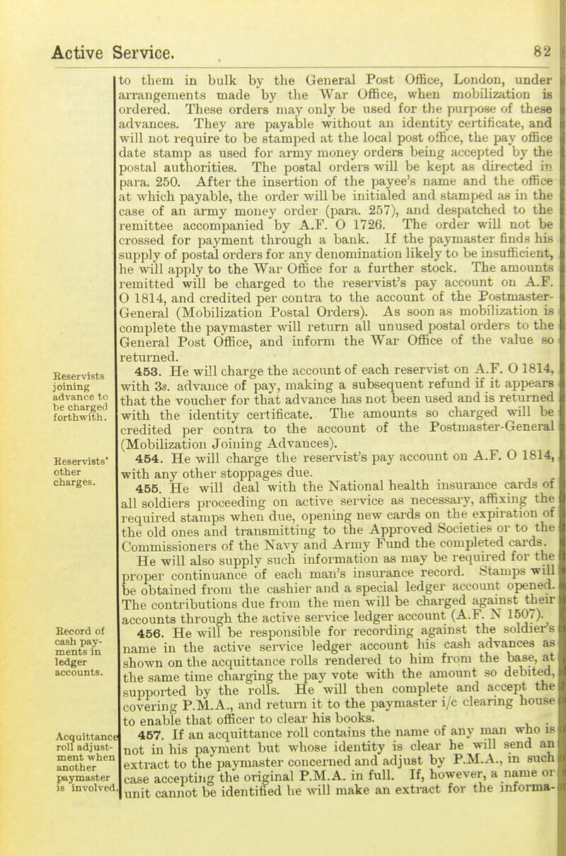 to them in bulk by the General Post Office, London, under arrangements made by the War Office, when mobilization is ordered. These orders may only be used for the purpose of these advances. They are payable without an identity certificate, and will not require to be stamped at the local post office, the pay office date stamp as used for army money orders being accepted by the postal authorities. The postal orders will be kept as directed in sara. 250. After the insertion of the payee's name and the office at which payable, the order will be initialed and stamped as in the case of an army money order (para. 257), and despatched to the remittee accompanied by A.F. O 1726. The order will not be crossed for payment through a bank. If the paymaster finds his supply of postal orders for any denomination likely to be insufficient, le will apply to the War Office for a further stock. The amounts remitted will be charged to the reservist's pay account on A.F. 0 1814, and credited per contra to the account of the Postmaster- General (Mobilization Postal Orders). As soon as mobilization is complete the paymaster will return all unused postal orders to the General Post Office, and inform the War Office of the value so returned. 453. He will charge the account of each reservist on A.F. O 1814, with 3s. advance of pay, making a subsequent refund if it appears that the voucher for that advance has not been used and is returned with the identity certificate. The amounts so charged will be credited per contra to the account of the Postmaster-General (Mobilization Joining Advances). 454. He will charge the reservist's pay account on A.F. O 1814, with any other stoppages due. 455. He will deal with the National health insurance cards of all soldiers proceeding on active service as necessai7, affixing the required stamps when due, opening new cards on the expiration of the old ones and transmitting to the Approved Societies or to the Commissioners of the Navy and Army Fund the completed cards. He will also supply such information as may be required for the proper continuance of each man's insurance record. Stamps will be obtained from the cashier and a special ledger account opened. The contributions due from the men will be charged against their accounts through the active service ledger account (A.F. N 1507). 456. He will be responsible for recording against the soldier's name in the active service ledger account his cash advances as shown on the acquittance rolls rendered to him from the base, at the same time charging the pay vote with the amount so debited, supported by the rolls. He will then complete and accept the covering P.M.A., and return it to the paymaster i/c clearing house to enable that officer to clear his books. . 457. If an acquittance roll contains the name of any man who is not in his payment but whose identity is clear he will send an extract to the paymaster concerned and adjust by P.M.A., in such case accepting the original P.M. A. in full. If, however, a name or unit cannot be identified he will make an exti-act for the informa- Heservists joining advance to be charged forthwith. Keservists other charges. Eecord of cash pay- ments in ledger accounts. Acquittance roll adjust- ment when another paymaster is involved