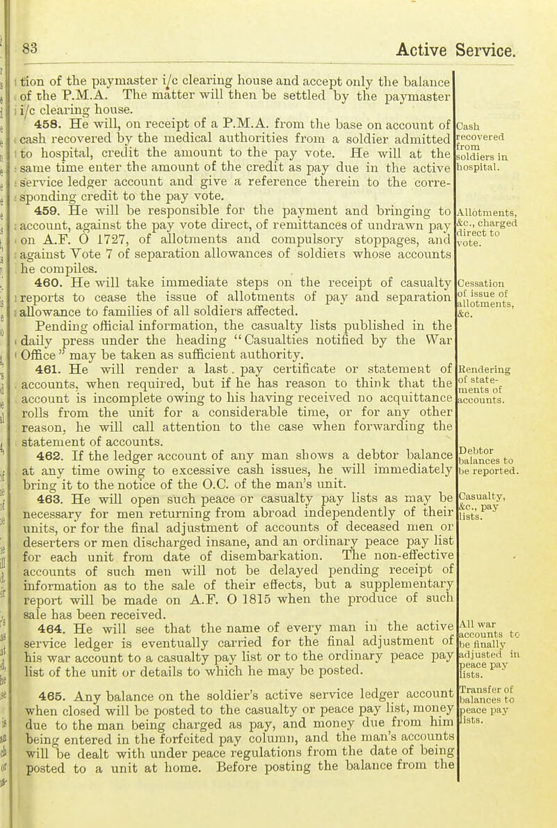 ; tion of the paymaster i^c clearing house and accept only the balance of the P.M.A. The matter will then be settled by the paymaster 1 ijc clearing honse. 458. He will, on receipt of a P.M.A. from the base on account of I cash recovered by the medical authorities from a soldier admitted I to hospital, credit the amount to the pay vote. He will at the same time enter the amount of the credit as pay due in the active service ledger account and give a reference therein to the corre- sponding credit to the pay vote. 459. He will be responsible for the paj'ment and bringing to ; account, against the pay vote direct, of remittances of undrawn pay . on A.F. 0 1727, of allotments and compulsory stoppages, and . against Vote 7 of separation allowances of soldieis whose accounts he compiles. 460. He will take immediate steps on the receipt of casualty 1 reports to cease the issue of allotments of pay and separation c allowance to families of all soldiers affected. Pending official information, the casualty lists published in the I dailj' press under the heading  Casualties notified by the War I Office  may be taken as sufficient authority. 461. He will render a last. pay certificate or statement of , accounts, when required, but if he has reason to think that the account is incomplete owing to his having received no acquittance rolls from the unit for a considerable time, or for any other reason, he will call attention to the case when forwarding the statement of accounts. 462. If the ledger account of any man shows a debtor balance at any time owing to excessive cash issues, he will immediately bring it to the notice of the O.C. of the man's unit. 463. He will open such peace or casualty pay lists as may be necessary for men returning from abroad independently of their units, or for the final adjustment of accounts of deceased men or deserters or men discharged insane, and an ordinary peace pay list for each unit from date of disembarkation. The non-effective accounts of such men will not be delayed pending receipt of information as to the sale of their effects, but a supplementary report will be made on A.F. O 1815 when the produce of such sale has been received. 464. He will see that the name of every man in the active service ledger is eventually carried for the final adjustment of his war account to a casualty pay Hst or to the ordinary peace pay list of the unit or details to which he may be posted. 465. Any balance on the soldier's active service ledger account when closed will be posted to the casualty or peace pay list, money due to the man being charged as pay, and money due from him being entered in the forfeited pay column, and the man's accounts will be dealt with under peace regulations from the date of being posted to a unit at home. Before posting the balance from the Cash recovered from soldiers iu hospital. Allotments, &c., charged direct to vote. Cessation of issue of allotments, &c. Rendering of state- ments of accounts. Debtor balances to be reported. Casualty, &c., pay lists. All war accounts to be iinally adjusted in peace pay lists. Transfer of balances to peace pay lists.