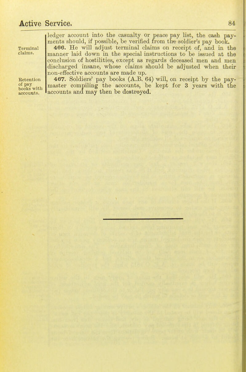 ledger account into the casualty or peace pay list, the cash pay- ments should, if possible, be verified from the soldier's pay boot. 466. He will adjust terminal claims on receipt of, and in the manner laid down in the special instructions to be issued at the conclusion of hostilities, except as regards deceased men and men discharged insane, whose claims should be adjusted when their non-eflfective accounts are made up. 467. Soldiers' pay books (A.B. 64) will, on receipt by the pay- master compiling the accounts, be kept for 3 years with the accounts and may then be destroyed.