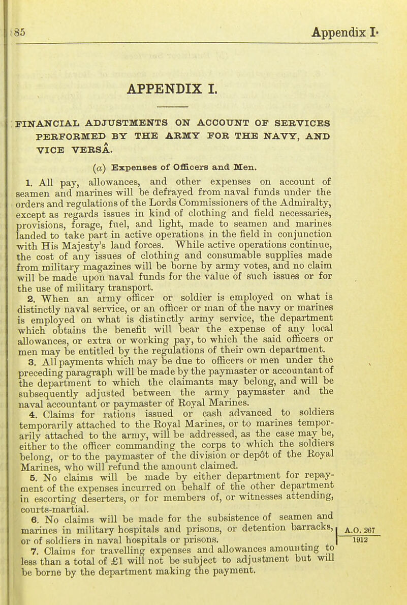 APPENDIX I. FINANCIAIi ADJUSTMENTS ON ACCOUNT OF SERVICES PERFORMED BY THE ARMY FOR THE NAVY, AND VICE VERSA. (a) Expenses of Officers and Men. 1. All pay, allowances, and other expenses on account of seamen and marines will be defrayed from naval funds under the orders and regulations of the Lords Commissioners of the Admiralty, except as regards issues in kind of clothing and field necessaries, provisions, forage, fuel, and light, made to seamen and marines landed to take part in active operations in the field in conjunction with His Majesty's land forces. While active operations continue, the cost of any issues of clothing and consumable supplies made from military magazines will be borne by army votes, and no claim will be made upon naval funds for the value of such issues or for the use of military transport. 2. When an army officer or soldier is employed on what is distinctly naval service, or an officer or man of the navy or marines is employed on what is distinctly army service, the department which obtains the benefit will bear the expense of any local allowances, or extra or working pay, to which the said officers or men may be entitled by the regulations of their own department. 3. All payments which may be due to officers or men under the preceding paragraph will be made by the paymaster or accountant of the department to which the claimants may belong, and will be subsequently adjusted between the army paymaster and the naval accountant or paymaster of Eoyal Marines. 4. Claims for rations issued or cash advanced to soldiers temporarily attached to the Eoyal Marines, or to marines tempor- arily attached to the army, will be addressed, as the case may be, either to the officer commanding the corps to which the soldiers belong, or to the paymaster of the division or dep6t of the Eoyal Marines, who will refund the amount claimed. 5. No claims will be made by either department for repay- ment of the expenses incurred on behalf of the other department in escorting deserters, or for members of, or witnesses attending, C0\ll*ts~1113irtl3<l 6. No claims will be made for the subsistence of seamen and marines in military hospitals and prisons, or detention barracks, i a.O. 267 or of soldiers in naval hospitals or prisons. . | 1912 7. Claims for travelling expenses and allowances amounting to less than a total of £1 will not be subject to adjustment but will be borne by the department making the payment.