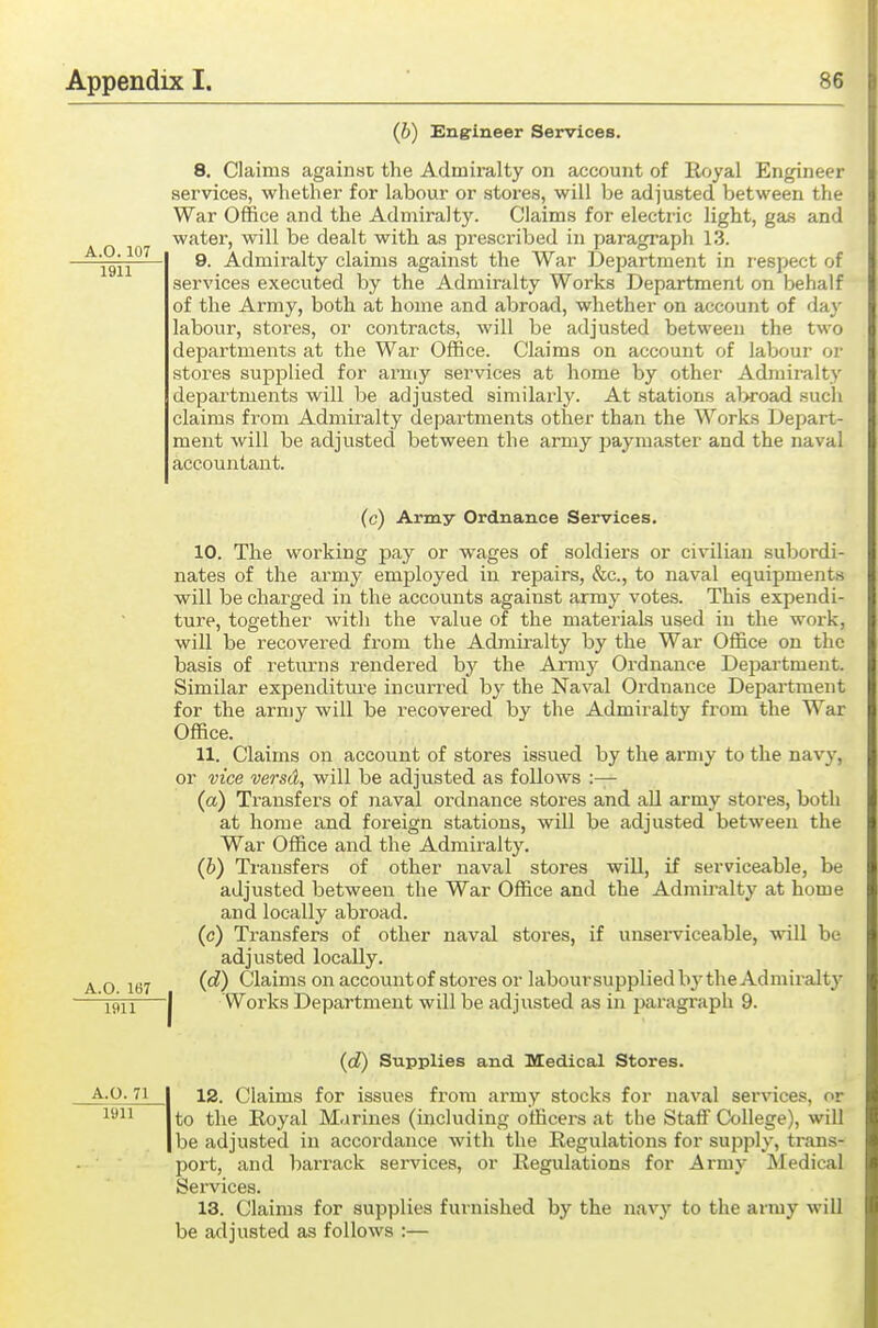 (6) Engineer Services. 8. Claims against the Admiralty on account of Rfjyal Engineer services, whether for labour or stores, will be adjusted between the War Office and the Admiralt)^ Claims for electric light, gas and water, will be dealt with as prescribed in paragraph 13. 9. Admiralty claims against the War Department in respect of services executed by the Admiralty Works Department on behalf of the Army, both at home and abroad, whether on account of daj^ labour, stores, or cojitracts, will be adjusted between the two departments at the War Office. Claims on account of labour or stores supplied for army services at home by other Admiralty departments will be adjusted similarly. At stations al>road such claims from Admiralty departments other than the Works Depart- ment will be adjusted between the army paymaster and the naval accountant. (c) Army Ordnance Services. 10. The working pay or wages of soldiers or civilian subordi- nates of the army employed in repairs, &c., to naval equipments will be charged in the accounts against army votes. This expendi- ture, together with the value of the materials used in the work, will be recovered from the Admiralty by the War Office on the basis of returns rendered by the Army Ordnance Depai'tment. Similar expenditm-e incurred by the Naval Ordnance Department for the army will be recovered by the Admiralty from the War Office. 11. Claims on account of stores issued by the army to the navy, or vice versd, will be adjusted as follows :— (a) Transfers of naval ordnance stores and all army stores, both at home and foreign stations, will be adjusted between the War Office and the Admiralty. (b) Transfers of other naval stores will, if serviceable, be adjusted between the War Office and the Adrau-alty at home and locally abroad. (c) Transfers of other naval stores, if unsei-viceable, will be adjusted locally. vo 167 (^) Claims on accouutof stores or laboursupplied by the Admiraltj' 1911—I Works Department will be adjusted as in pai'agraph 9. (d) Supplies and Uedical Stores. A.0.71 I 12. Claims for issues from army stocks for naval services, or ^^^^ I to the Eoyal Marines (including officers at the Staff College), wiU I be adjusted in accordance with the Regulations for supply, trans- port, and barrack services, or Regulations for Army Medical Services. 13. Claims for supplies furnished by the navy to the army will be adjusted as follows :—