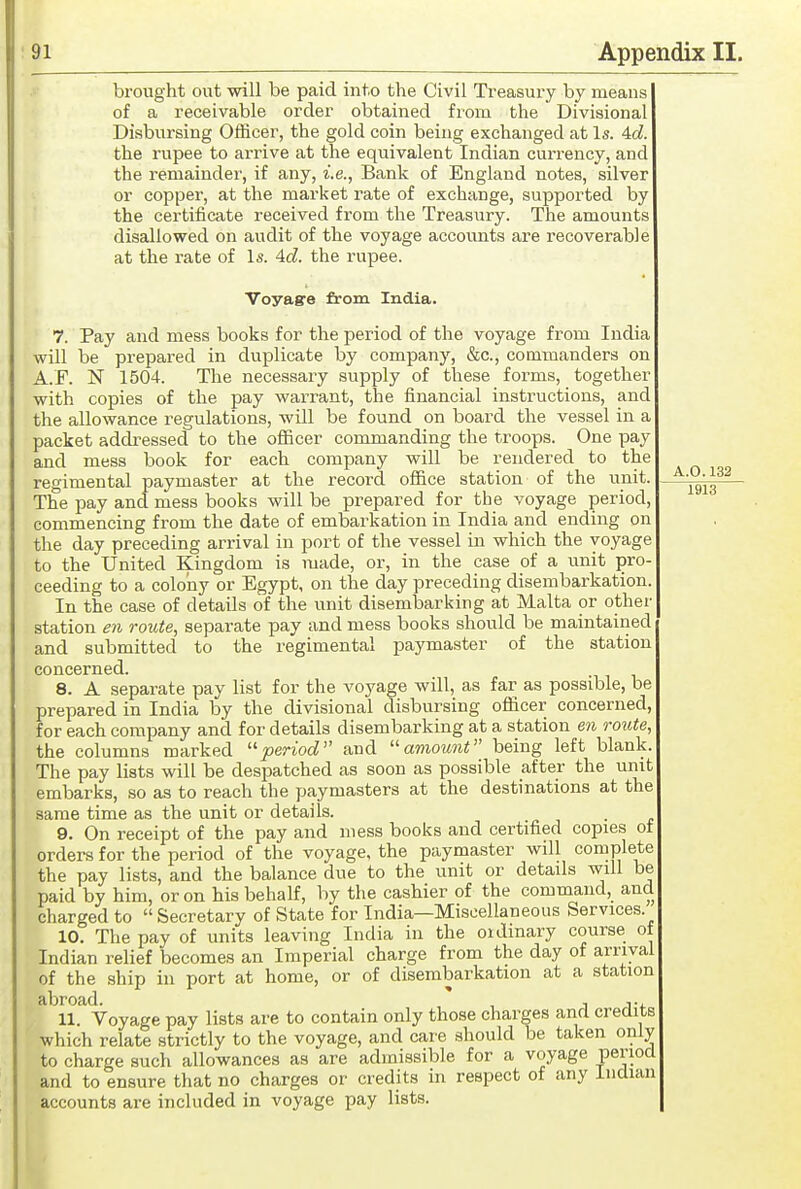 brought out will be paid into the Civil Treasury by means of a receivable order obtained from the Divisional Disbursing Officer, the gold coin being exchanged at Is. Ad. the rupee to arrive at the equivalent Indian currency, and the remainder, if any, i.e., Bank of England notes, silver or copper, at the market rate of exchange, supported by the certificate received from the Treasury. The amounts disallowed on audit of the voyage accounts are recoverable at the rate of Is. 4d. the rupee. Voyagre from India. 7. Pay and mess books for the period of the voyage from India will be prepared in duplicate by company, &c., commanders on A.F. N 1504. The necessary supply of these forms, together with copies of the pay warrant, the financial instructions, and the allowance regulations, will be found on board the vessel in a packet addressed to the officer commanding the troops. One pay and mess book for each company will be rendered to the reo-imental paymaster at the record office station of the unit. The pay and mess books will be prepared for the voyage period commencing from the date of embarkation in India and ending on the day preceding arrival in port of the vessel in which the voyage to the United Kingdom is made, or, in the case of a unit pro- ceeding to a colony or Egypt, on the day preceding disembarkation. In the case of details of the unit disembarking at Malta or othei' station e7i route, separate pay and mess books should be maintained and submitted to the regimental paymaster of the station concerned. 8. A separate pay list for the voyage will, as far as possible, be prepared in India by the divisional disbursing oflicer concerned, for each company and for details disembarking at a station en route, the columns marked ''period and amount being left blank. The pay lists will be despatched as soon as possible after the unit embarks, so as to reach the paymasters at the destinations at the same time as the unit or details. 9. On receipt of the pay and mess books and certified copies ot ordera for the period of the voyage, the paymaster will complete the pay lists, and the balance due to the unit or details will be paid by him, or on his behalf, by the cashier of the command, and charged to  Secretary of State for India—Miscellaneous Services. 10. The pay of units leaving India in the oidinary course of Indian relief becomes an Imperial charge from the day of arrival of the ship in port at home, or of disembarkation at a station abroad. j 11. Voyage pay lists are to contain only those charges and credits which relate strictly to the voyage, and care should be taken only to charge such allowances as are admissible for a voyage period and to ensure that no charges or credits in respect of any Indian accounts are included in voyage pay lists.