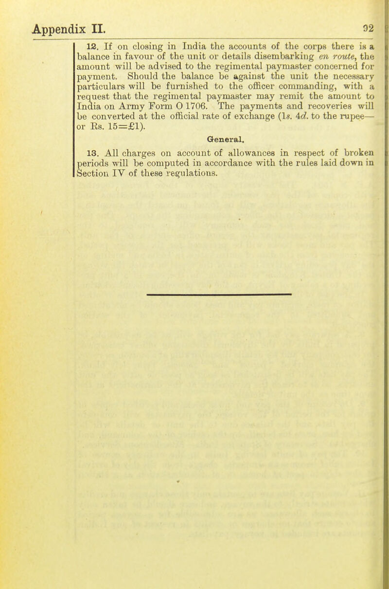 12. If on closing in India the accounts of the corps there is a balance in favour of the unit or details disembarking m route, the amount will be advised to the regimental paymaster concerned for payment. Should the balance be against the unit the necessary particulars will be furnished to the ofl&cer commanding, with a request that the regimental paymaster may remit the amount to India on Army Form 0 1706. The payments and recoveries will be converted at the official rate of exchange 4c?. to the rupee— or Ks. 15=£1). General. 13. All charges on account of allowances in respect of broken periods will be computed in accordance with the rules laid down in Section IV of these regulations.