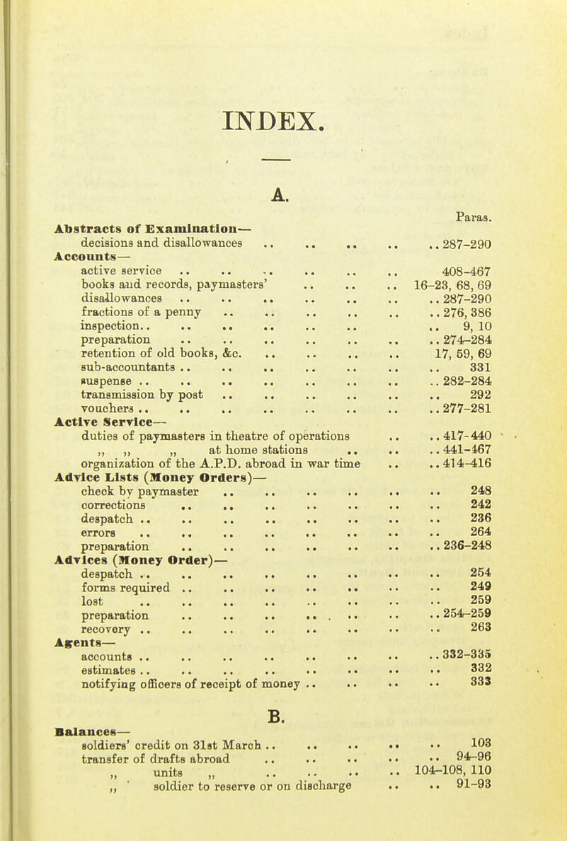 INDEX. A. Paras. Abstracts of Examination— decisions and disallowances .. .. ,. .. ,. 287-290 Accounts— active serrice .. .. .. .. .. ,. 408-467 books and records, paymasters' .. .. ,. 16-23, 68, 69 disallowances .. . • .. .. .. ,. .. 287-290 fractions of a penny .. .. .. ,. .. .. 276, 386 inspection.. .. ., .. .. .. ,. 9,10 preparation .. .. ., .. ,. .. .. 274r-284 retention of old books, &c. .. . • .. .. 17, 59, 69 sub-accountants .. .. .. .. .. .. ,, 331 suspense .. .. .. .. ., .. .. .. 282-284 transmission by post .. .. .. .. .. ,. 292 vouchers .. .. .. .. .. ,. .. .. 277-281 Active Service— duties of paymasters in theatre of operations .. .. 417-440 „ „ „ at home stations .. .. ..441-467 organization of the A.P.D. abroad in war time .. .. 414-416 Advice Lists (Money Orders)— check by paymaster .. .. .. .. .. .. 248 corrections .. .. .. .. .. .. .. 242 despatch .. .. .. .. .. .. .. •. 236 errors .. .. .. .. .. .. .. . ■ 264 preparation .. .. .. .. •. .. . ■ 236-248 Advices (Money Order)— despatch .. .. .. .. .. .. • • .. 254 forms required .. .. .. .. •« • • • • 249 lost 259 preparation .. .. .. ..... •. • • 254-259 recoTory .. .. .. .. .. .. • • • • 263 Agents— accounts .. .. .. .. .. .. .. • • 332-3d5 estimates .. .. .. .. • • •. •. •. 332 notifying officers of receipt of money .. . • •. • • 33$ B. Balances— soldiers'credit on 31st March .. .. .. •• •• 108 transfer of drafts abroad .. •. .. • • • • 94-96 units „ 104-108,110 ,, ' soldier to reserve or on discharge .. .. 91-93