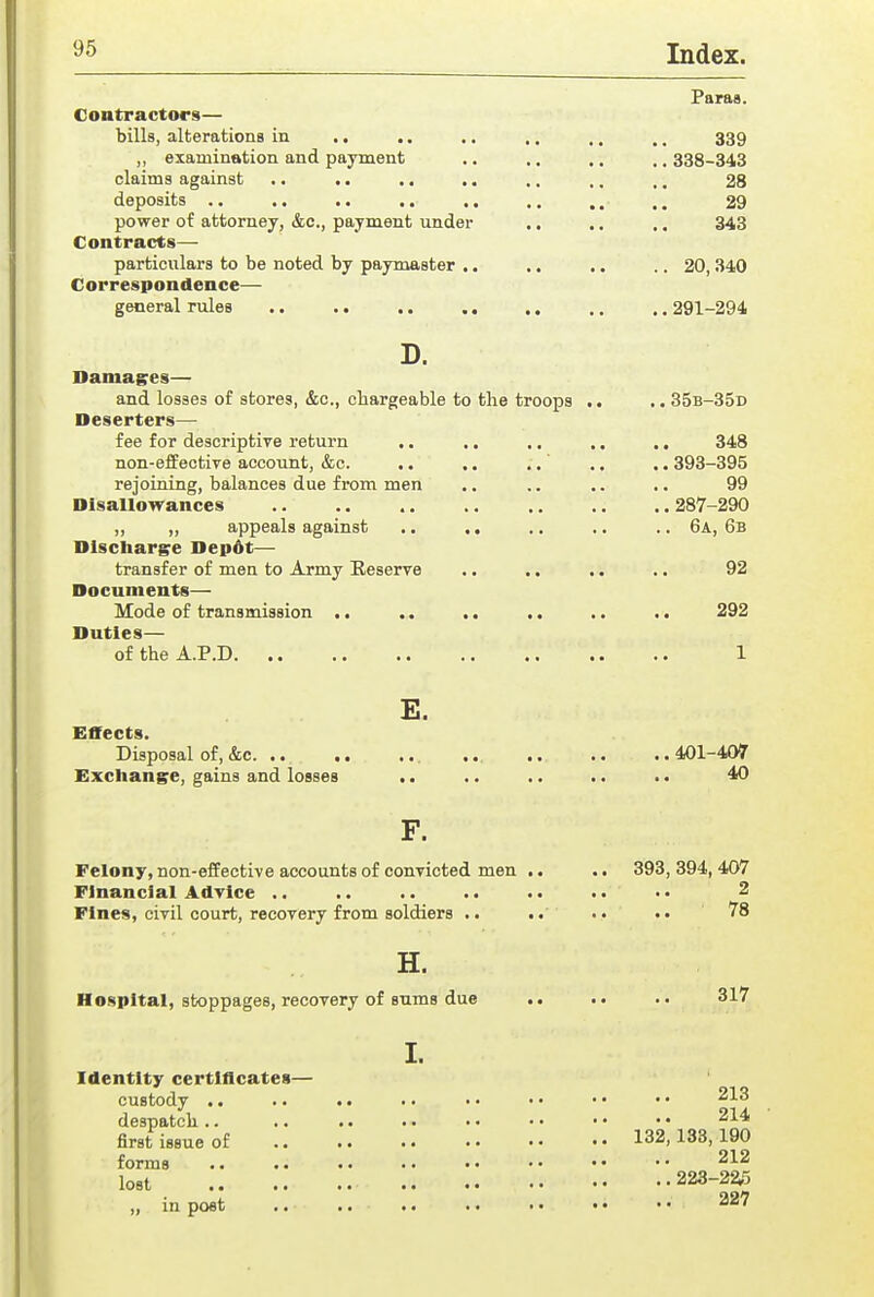 Paras. Contractors— bills, alterations in .. .. ,. ,. ., ., 339 „ examination and payment .. ., .. .. 338-343 claims against .. .. .. .. ,. ,. .. 28 deposits .. ,. .. .. ., ,. ,, .. 29 power of attorney, &c., payment under .. .. ,. 343 Contracts—■ particulars to be noted by paymaster .. .. ,. .. 20,340 Correspondence— general rules .. .. .. .. ,, ,. .. 291-294 D. Damages— and losses of stores, &c., chargeable to the troops .. 35b-35d Deserters— fee for descriptive return .. .. ., ,. ., 348 non-effective account, &c. .. ,. ..' ,. .. 393-395 rejoining, balances due from men .. .. .. .. 99 Disallowances .. .. .. .. 287-290 ,, ,, appeals against ,. .. .. ., 6a, 6b Discharge Depdt— transfer of men to Army Reserve ,. .. .. ,. 92 Documents— Mode of transmission .. .. .. .. .. .. 292 Duties— of the A.P.D 1 E. Effects. Disposal of, &c ... .. .. ..401-407 Exchange, gains and losses .. .. .. .. .. 4f) F. Felony, non-effective accounts of convicted men .. Financial Advice .. Fines, civil court, recovery from soldiers .. .. H. Hospital, stoppages, recovery of sums due I. Identity certiflcates— custody .. despatch .. first issue of forms lost .. „ in post .. 393, 394,407 2 78 317 213 214 132,133,190 212 ., 223-2^5 227