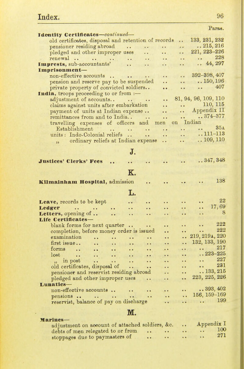 Parae. Identity Certlflcfttes—oontinued— old certificates, disposal and retention of records .. 133, 231, 232 pensioner residing abroad .. .. .. ..215,216 pledged and other improper uses .. .. .. 221, 223-226 renewal .. .. .. .. .. • • • • • • 228 Imprests, sub-accountants' .. .. .. •. • ■ 44, 297 Imprisonment— non-effective accounts .. .. .. .. .. 392-398, 407 pension and reserve pay to be suspended .. .. .. 150,196 private property of convicted soldiers.. • • . • •. 407 India, troops proceeding to or from :— adjustment of accounts.. .. .. .. 81,94,96,109,110 claims against units after embarkation .. .. 110, 115 payment of \mits at Indian expense .. . • ■ • Appendix II remittances from and to India.. .. .. . • _ • • 374-377 travelling expenses of officers and men on Indian Establishment .. .. .. .. ■ • • • 35a. units : Indo-Colonial reliefs .. .. .. .. ■ • 111-113 „ ordinary reliefs at Indian expense .. .. .. 109,110 J. Justices' Clerks' Pees 347, 348 K. Kllnialnham Hospital, admission .. .. .. . • 138 L. Leave, records to be kept .. .. •• 22 Ledger 17,69 Letters, opening of .. .. .. .. .. .. ■ • 8 Life Certiflcates— blank forms for next quarter .. .. .. • • • • 222 completion, before money order is issued .. .. • • 222 examination ,. .. .. .. .. • • 219, 219a, 220 first issue.. .. .. .. •• •• 132,133,190 forms .. .. .. .. .. • • • • • • 217 loftt 223-225 „ in post .. .. .. .. .. • • • • 227 old certificates, disposal of .. .. .. . • • • 231 pensioner and reservist residing abroad .. . • • • 133, 215 pledged and other improper uses .. .. . • 223, 225, 226 Lunatics— uon-effeotive accounts .. .. .. • • • • • • 393, 402 pensions 156, 159-169 reservist, balance of pay on discharge .. .. • • 199 M. Marines— adjustment on aooount of attached soldiers, &c. .. Appendix 1 debts of men relegated to or from .. .. .. • • 1*^ stoppages due to paymasters of .. .. . • • • 271