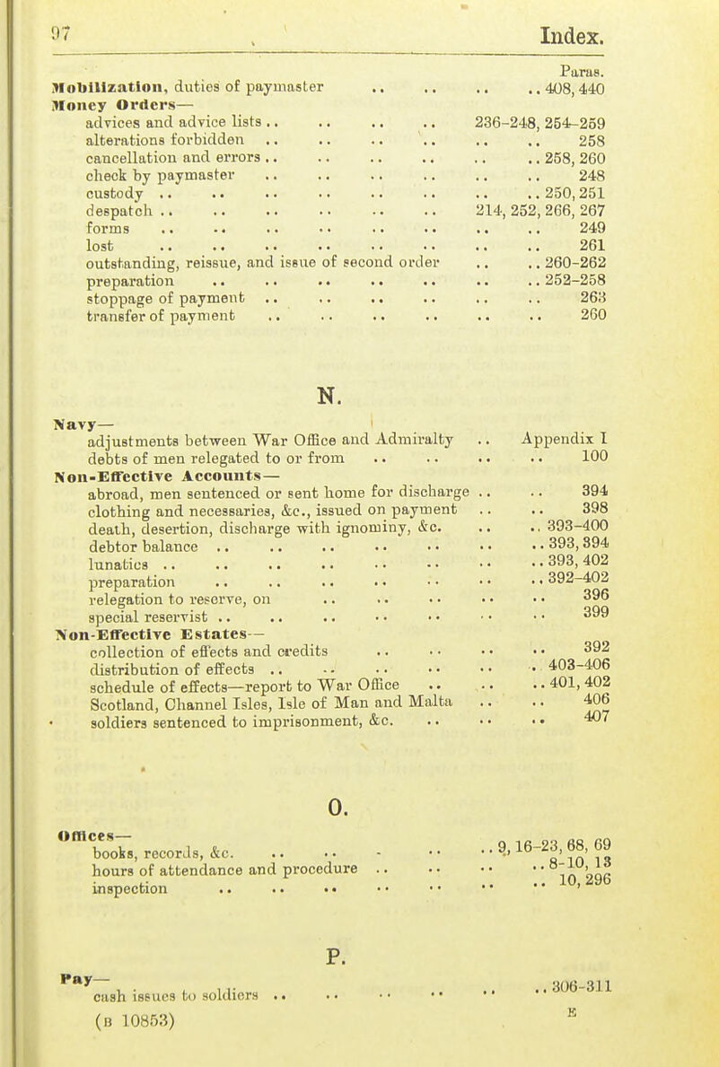 Mobilization, duties of paymaster Money Orders— advices and advice lists .. alterations forbidden cancellation and errors .. check by paymaster custody .. despatch .. forms lost outstanding, reissue, and issue of second order preparation .. .. .. stoppage of payment .. ,. .. transfer of payment 236-248 214, 252 Paras. ,. 408, 440 254^-2o9 258 258, 260 248 250,251 266, 267 249 261 260-262 252-258 26a 260 N. Navy— adjustments between War Office and Admiralty debts of men relegated to or from Non-Effective Accounts— abroad, men sentenced or sent home for discharge clothing and necessaries, &e., issued on payment death, desertion, discharge with ignominy, &c. debtor balance .. lunatics .. preparation relegation to reserve, on special reservist .. ■Von-Effectlve Estates— collection of eflects and credits distribution of effects .. schedule of effects—report to War OfKce Scotland, Channel Isles, Isle of Man and Malta soldiers sentenced to imprisonment, &c. Appendix I 100 394 398 ., 393-400 .. 393, 894 .. 393, 402 ..392-402 396 399 392 . 403-406 .. 401, 402 406 407 0. unices— boobs, records, &c. hours of attendance and procedure inspection .. .. •• , 9,16-23, 68, 69 , ■ .,8-10, 13 .. 10,296 P. Hay- cash issues to soldiers (b 10853) 306-311 K