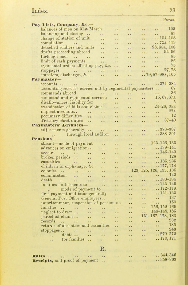 Parag. Pay Lists, Coiiipauy, &;c.— balauees of men on Slst March .. .. .. .. 103 balancing and closing .. .. .. .. .. .. 83 change of st ation of unit .. .. .. .. . • 104-108 compilation .. .. ,. .. .. ..72A-113 detached soldiera and units .. .. ., 98, 98a, 108 drafts proceeding abroad .. .. .. .. .. 94-96 furlough men ., .. .. .. .. .. .. 85 limit of cash payments .. .. .. .. . • 86 regimental orders affecting pay, &c. .. .. .. .. 75 stoppages .. .. .. . • .. .. .. 77,78 transfers, discharges, &c. .. .. .. .. 79,87-98A, 105 Paymaster— aocoiints 274-284 accounting services carried out by regimental paymasters .. 67 commands abroad .. .. .. .. .. . • 36 command and regimental services .. .. .. 15,67,67a disallowances, liability for .. .. .. .. .. 5 examination of bills and claims .. .. .. 24-26, 35 e imprest accounts.. .. .. .. .. .. 27a pecuniary difficulties .. .. .. .. . • .. 12 Treasury chest duties .. .. .. .. .. •. 37-40 Paymasters' Ailvances— adjustments generally .. .. .. .. .. ..378-387 ,, through local auditor .. .. .. ..388-391 Pensions— abroad—mode of payment .. .. .. .. 123-126,133 advances on emigration.. .. .. .. .. • ■ 139-141 ar.-ears 146-149 broken periods .. .. .. .. • • • • • • 128 casualties .. .. .. .. .. •. • • 185,235 children in orphpnage, &c. .. .. .. •• ..177,178 colonies 123, 125, 126, 133, 136 commutation .. .. .. .. .. • • • • 142 death 180-184 families— allotments to .. .. .. • • • • 143-145 „ mode of payment to .. .. ,.1/2-179 first payment and issue generally .. .. . • • • 121-133 General Post Office employees.. .. .. .. •• 13/ imprisonment, suspension of pension on .. . • • • 150 lunatics 156,159-169 neglect to draw 146-148,185 parochial claims.. .. .. .. .. 151-167,1/8,183 records .. .. .. .. .. .. • • • • 232 returns of absentees and casualties .. .. •. • • 185 stoppages.. .. .. .. .. . • • • • • 243 ,, debts.. 270-272 „ for families .. .. .. .. .. ..170,17i R. Kates 344,346 Rcveipts, and proof of pajtnent .. .. .. .. .. 368-863