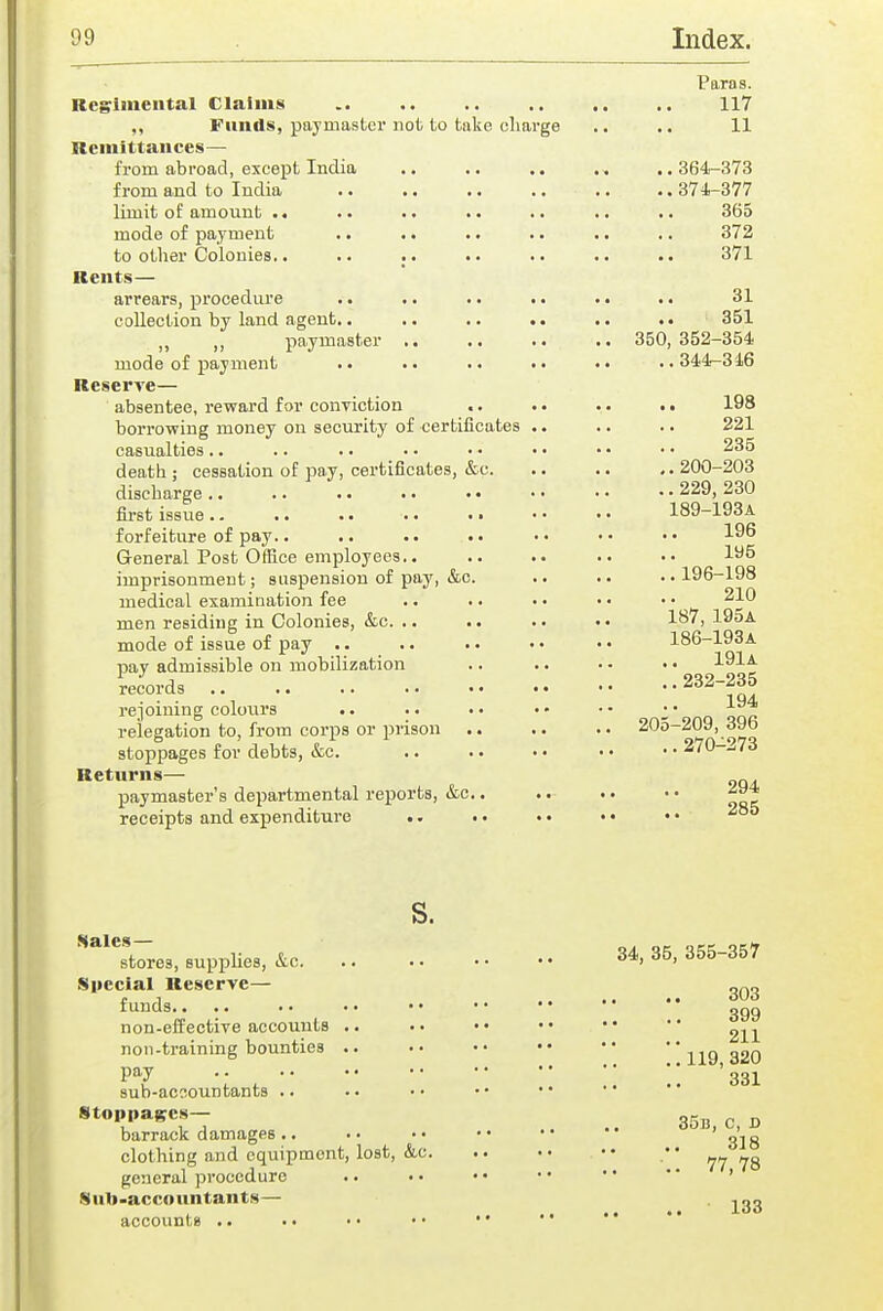 Paras. Regriiiiental Claims 117 ,, Funds, paymaster not to take charge .. .. 11 Remittances— from abroad, except India .. .. .. . . ,.364-373 from and to India 374-377 limit of amount .. .. .. .. .. .. 365 mode of payment .. .. .. .. .. .. 372 to other Colonies.. .. .. .. .. 371 Rents— arrears, procedure .. .. .. . • .« .. 31 collection by land agent.. .. .. .. .. 351 ,, paymaster .. .. .. .. 350,352-354 mode of payment .. .. .. «. •» ..344-316 Reserve— absentee, reward for conviction .. .. . • .. 198 borrowing money ou security of certificates .. .. .. 221 casualties.. .. .. • ■ .. • • • • • • 235 death; cessation of pay, certificates, &c. .. .. ..200-203 discharge .. .. . • •. • • • • • • • • 229, 230 first issue 189-193A forfeiture of pay.. .. .. •• •• •• 19^ General Post Office employees.. .. .. .. 195 imprisonment; suspension of pay, &c. .. .. ..196-198 medical examination fee .. .. .. • • • • 210 men residing in Colonies, &c. .. .. .. 1^7, 195a mode of issue of pay •. .. •. • • • • 186-193A pay admissible on mobilization .. .. • • • • 191a iecords 232-235 rejoining colours .. .. • • • • • • - * qqp relegation to, from corps or prison .. .. .. 205-209, 39b stoppages for debts, &c. 270-273 Returns— paymaster's departmental reports, &c.. . • .. • • receipts and expenditure .. .. • • • • • • s. ^'^^sterei, supphes, &c 34, 35, 355-357 Special Reserve— „„„ funds ggg non-effective accounts .. . • • • • • • • • * non-training bounties .. .. •• •• ••  ng 320 •: , !; '331 sub-acoountants .. Stoppages-- 35B,c,D barrack damages.. .. •• •• •• ojg clothing and equipment, lost, &c  general procedure .. • • • • • •  • ' * ' Sub-accountants— . ,qo accounts .. .. • • • • • •