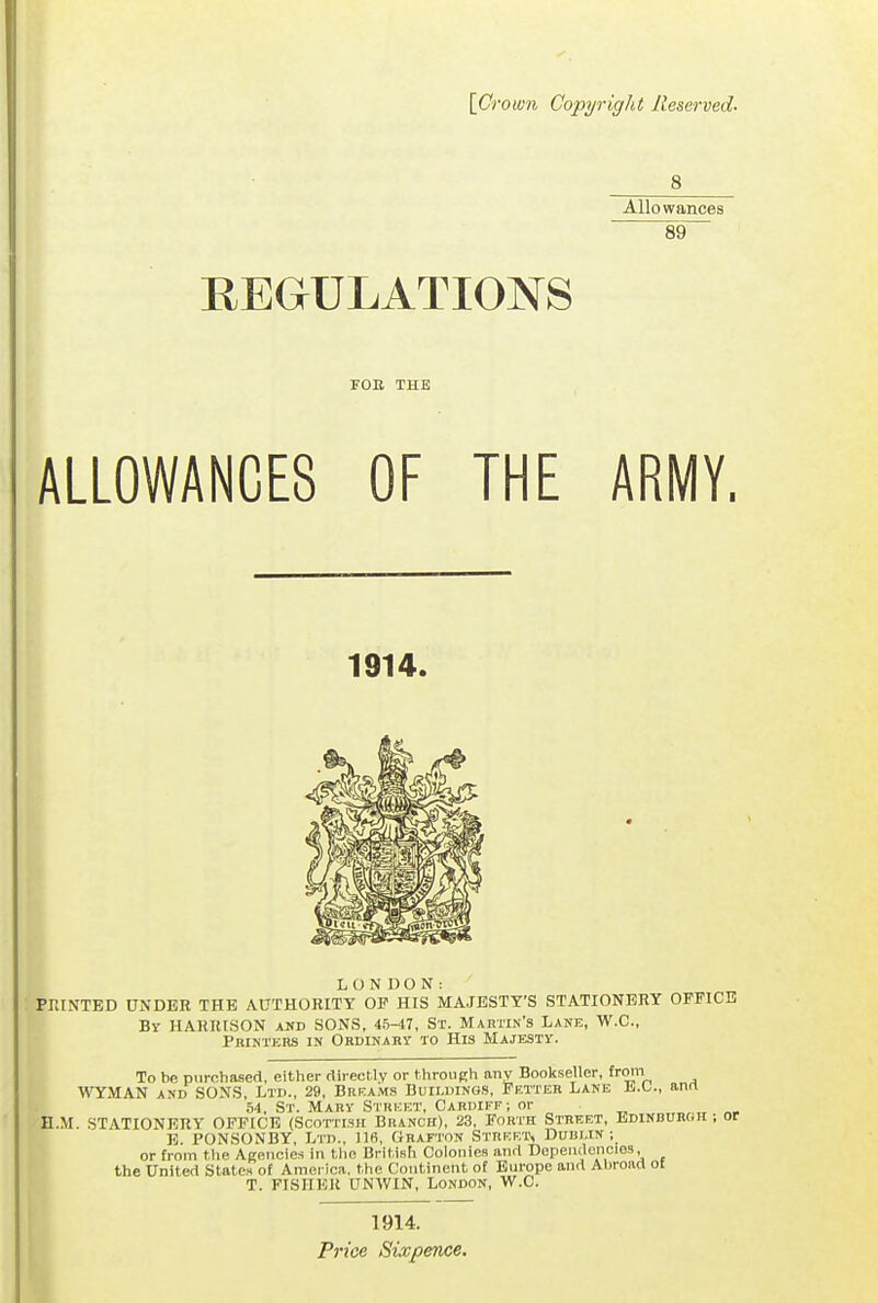 [Crown Copyright Reserved. Allowances REGULATIONS rOE THE ALLOWANCES OF THE ARMY. 1914. LONDON: PRINTED UNDER THE AUTHORITY OP HIS MAJESTY'S STATIONERY OFFICE By HARRISON and SONS, 45-47, Sr. Martin's Lane, W.C, Printkrs in Ordinary to His Majesty. To be purchased, either directly or throuRh any Bookseller, from WYMAN AND SONS, Ltd., 29, Brkams Buildings, Fetter Lane li.O., ann .54, St. Mary Street, Cardiff; or H.M. STATIONERY OFFICE (Scottish Branch), 23, Forth Street, Edinburoh ; or E. PON.SONBY, Ltd., 116, Grafton Streets Dublin; or from the Agencies in the British Colonies and Dependencies, the United States of America, the Continent of Europe and Abroad of T. FISHER UNWIN, London, W.C. 1914. Price Sixpence.