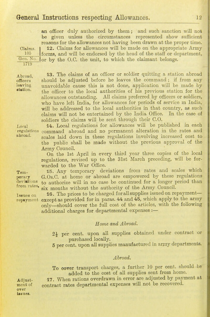 Claims. 106 Gen. No. 1719 an officer duly authorized by them; and such sanction will not be given unless the circumstances represented show sufficient reasons for the allowances not having been drawn at the proper time. 12. Claims for allowances will be made on the appropriate Army forms, and will be endorsed by the head of the staff or department, or by the O.C. the unit, to which the claimant belongs. Abroad, oiBcers leaving station. Loral regulations abroad. Tem- porary deviations from rates, lABues on repayment 13. The claims of an officer or soldier quitting a station abroad should be adjusted before he leaves the command ; if from any unavoidable cause this is not done, application will be made by the officer to the local authorities of his previous station for the allowances outstanding. AU claims preferred by officers or soldiers, who have left India, for allowances for periods of service m India, will be addressed to the local authorities in that country, as such claims will not be entertained by the India Office. In the case of soldiers the claims wiU be sent through their CO. 14. Local regulations for allowances will be pubHshed in each command abroad and no permanent alteration in the rates and scales laid down in these regulations involving increased cost to the public shall be made without the previous approval of the Army Council. On the 1st April in every third year three copies of the local regulations, revised up to the 31st March preceding, will be for- warded to the War Office. 15. Any temporary deviations from rates and scales which G.Os.C. at home or abroad are empowered by these regulations to authorize wiU in no case be continued for a longer period than six months without the authority of the Army Council. 16. The prices to be charged for all supplies issued on repayment— except as provided for in paras. 44 and 45, which apply to the army only—should cover the fuU cost of the articles, with the following additional charges for departmental expenses :— Home and Abroad. 2 J per cent, upon all supphes obtained under contract or purchased locally. 6 per cent, upon all supphes manufactured in army departments. Adjust- ment of over Usues. Abroad. To cover transport charges, a further 10 per cent, should be added to the cost of all supphes sent from home. 17. When rations overdrawn in error are adjusted by payment at contract rates departmental expenses wiU not be recovered.