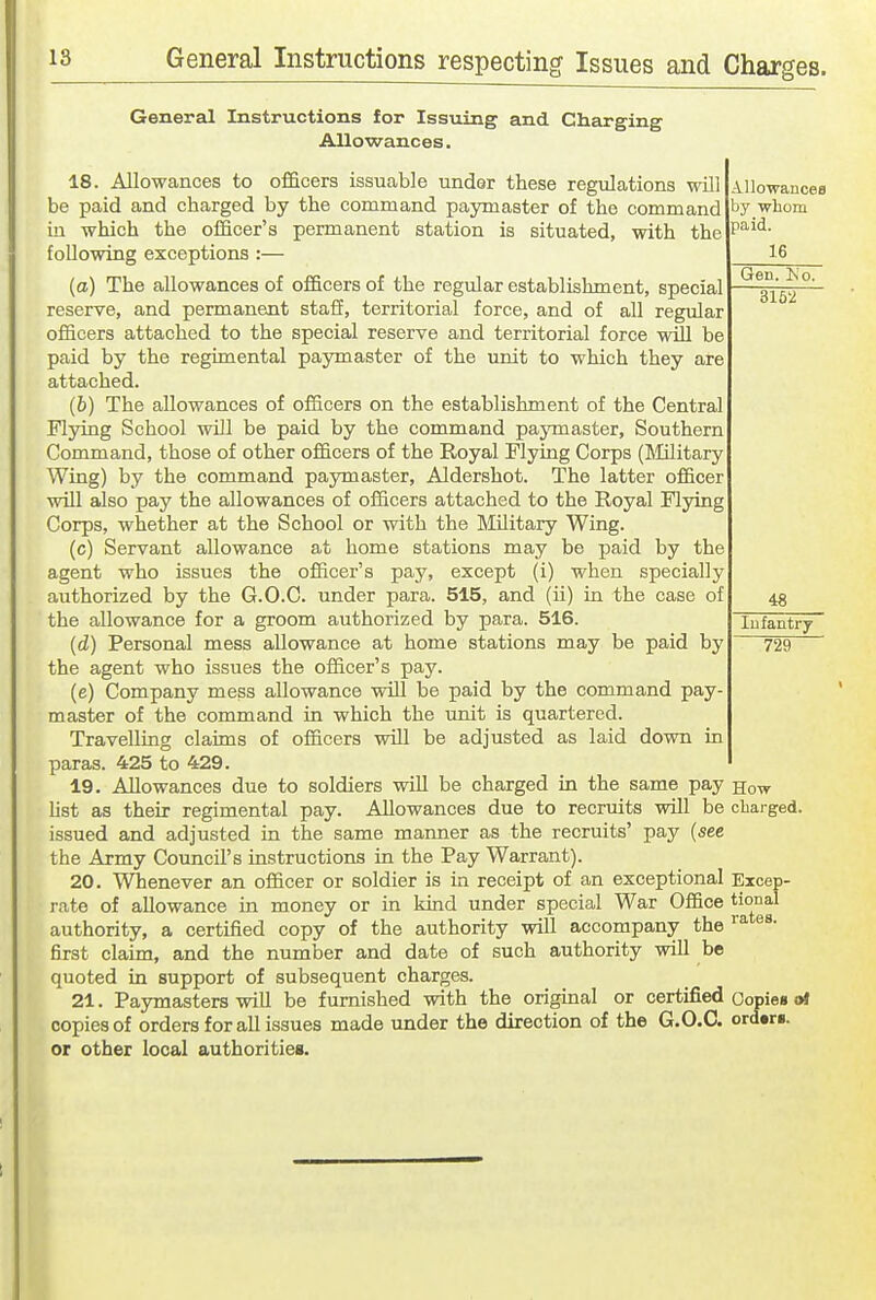 General Instructions for Isstiing and Charging AUowances. 18. Allowances to officers issuable under these regulations will be paid and charged by the command paymaster of the command in which the officer's permanent station is situated, with the following exceptions :— (a) The allowances of officers of the regular establishment, special reserve, and permanent staff, territorial force, and of all regular officers attached to the special reserve and territorial force will be paid by the regimental paymaster of the unit to which they are attached. (6) The allowances of officers on the establishment of the Central Flying School will be paid by the command paymaster. Southern Command, those of other officers of the Royal Flying Corps (Tililitary Wing) by the command paymaster, Aldershot. The latter officer will also pay the allowances of officers attached to the Royal Flying Corps, whether at the School or with the Military Wing. (c) Servant allowance at home stations may be paid by the agent who issues the officer's pay, except (i) when specially authorized by the G.O.C. under para. 515, and (ii) in the case of the allowance for a groom authorized by para. 516. (d) Personal mess allowance at home stations may be paid by the agent who issues the officer's pay. (e) Company mess allowance will be paid by the command pay- master of the command in which the unit is quartered. Travelling claims of officers will be adjusted as laid down in paras. 425 to 429. 19. Allowances due to soldiers will be charged in the same pay list as their regimental pay. Allowances due to recruits will be issued and adjusted in the same manner as the recruits' pay (see the Army Council's instructions in the Pay Warrant). 20. Whenever an officer or soldier is in receipt of an exceptional rate of allowance in money or in kind under special War Office authority, a certified copy of the authority will accompany the first claim, and the number and date of such authority will be quoted in support of subsequent charges. 21. Paymasters will be furnished with the original or certified copies of orders for all issues made under the direction of the G.O.C. or other local authorities. Allowancea by -whom paid. 16 Gen. Ko. 3162 48 lufantry 729 How charged. Excep- tional rates. Copies at orders.